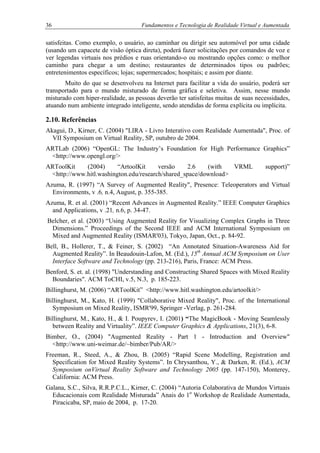 36 Fundamentos e Tecnologia de Realidade Virtual e Aumentada
satisfeitas. Como exemplo, o usuário, ao caminhar ou dirigir seu automóvel por uma cidade
(usando um capacete de visão óptica direta), poderá fazer solicitações por comandos de voz e
ver legendas virtuais nos prédios e ruas orientando-o ou mostrando opções como: o melhor
caminho para chegar a um destino; restaurantes de determinados tipos ou padrões;
entretenimentos específicos; lojas; supermercados; hospitais; e assim por diante.
Muito do que se desenvolveu na Internet para facilitar a vida do usuário, poderá ser
transportado para o mundo misturado de forma gráfica e seletiva. Assim, nesse mundo
misturado com hiper-realidade, as pessoas deverão ter satisfeitas muitas de suas necessidades,
atuando num ambiente integrado inteligente, sendo atendidas de forma explícita ou implícita.
2.10. Referências
Akagui, D., Kirner, C. (2004) "LIRA - Livro Interativo com Realidade Aumentada", Proc. of
VII Symposium on Virtual Reality, SP, outubro de 2004.
ARTLab (2006) “OpenGL: The Industry’s Foundation for High Performance Graphics”
<http://www.opengl.org/>
ARToolKit (2004) “ArtoolKit versão 2.6 (with VRML support)”
<http://www.hitl.washington.edu/research/shared_space/download>
Azuma, R. (1997) “A Survey of Augmented Reality", Presence: Teleoperators and Virtual
Environments, v .6, n.4, August, p. 355-385.
Azuma, R. et al. (2001) “Recent Advances in Augmented Reality.” IEEE Computer Graphics
and Applications, v .21, n.6, p. 34-47.
Belcher, et al. (2003) “Using Augmented Reality for Visualizing Complex Graphs in Three
Dimensions.” Proceedings of the Second IEEE and ACM International Symposium on
Mixed and Augmented Reality (ISMAR'03), Tokyo, Japan, Oct., p. 84-92.
Bell, B., Hollerer, T., & Feiner, S. (2002) “An Annotated Situation-Awareness Aid for
Augmented Reality”. In Beaudouin-Lafon, M. (Ed.), 15th
Annual ACM Symposium on User
Interface Software and Technology (pp. 213-216), Paris, France: ACM Press.
Benford, S. et. al. (1998) "Understanding and Constructing Shared Spaces with Mixed Reality
Boundaries". ACM ToCHI, v.5, N.3, p. 185-223.
Billinghurst, M. (2006) “ARToolKit” <http://www.hitl.washington.edu/artoolkit/>
Billinghurst, M., Kato, H. (1999) "Collaborative Mixed Reality", Proc. of the International
Symposium on Mixed Reality, ISMR'99, Springer -Verlag, p. 261-284.
Billinghurst, M., Kato, H., & I. Poupyrev, I. (2001) “The MagicBook - Moving Seamlessly
between Reality and Virtuality”. IEEE Computer Graphics & Applications, 21(3), 6-8.
Bimber, O., (2004) "Augmented Reality - Part 1 - Introduction and Overview"
<http://www.uni-weimar.de/~bimber/Pub/AR/>
Freeman, R., Steed, A., & Zhou, B. (2005) “Rapid Scene Modelling, Registration and
Specification for Mixed Reality Systems”. In Chrysanthou, Y., & Darken, R. (Ed.), ACM
Symposium onVirtual Reality Software and Technology 2005 (pp. 147-150), Monterey,
California: ACM Press.
Galana, S.C., Silva, R.R.P.C.L., Kirner, C. (2004) “Autoria Colaborativa de Mundos Virtuais
Educacionais com Realidade Misturada” Anais do 1o
Workshop de Realidade Aumentada,
Piracicaba, SP, maio de 2004, p. 17-20.
 