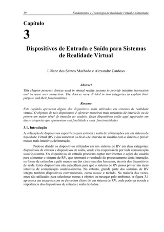 39 Fundamentos e Tecnologia de Realidade Virtual e Aumentada
Capítulo
3
Dispositivos de Entrada e Saída para Sistemas
de Realidade Virtual
Liliane dos Santos Machado e Alexandre Cardoso
Abstract
This chapter presents devices used in virtual reality systems to provide intuitive interaction
and increase user immersion. The devices were divided in two categories to explain their
purpose and their functionalities.
Resumo
Este capítulo apresenta alguns dos dispositivos mais utilizados em sistemas de realidade
virtual. O objetivo de tais dispositivos é oferecer maneiras mais intuitivas de interação ou de
prover um maior nível de imersão ao usuário. Estes dispositivos estão aqui separados em
duas categorias que apresentam sua finalidade e suas funcionalidades.
3.1. Introdução
A utilização de dispositivos específicos para entrada e saída de informações em um sistema de
Realidade Virtual (RV) visa aumentar os níveis de imersão do usuário com o sistema e prover
modos mais intuitivos de interação.
Pode-se dividir os dispositivos utilizados em um sistema de RV em duas categorias:
dispositivos de entrada e dispositivos de saída, sendo eles responsáveis por toda comunicação
usuário-sistema. Os dispositivos de entrada procuram captar movimentos e ações do usuário
para alimentar o sistema de RV, que retornará o resultado do processamento desta interação,
na forma de estímulos a pelo menos um dos cinco sentidos humanos, através dos dispositivos
de saída. Estes dispositivos são específicos para que o sistema de RV possa prover um meio
intuitivo de comunicação usuário-sistema. No entanto, grande parte dos sistemas de RV
integra também dispositivos convencionais, como mouse e teclado. Na maioria das vezes,
estes são utilizados para selecionar menus e objetos ou navegar pelo ambiente. A figura 3.1
apresenta um esquema com os elementos chave de um sistema de RV, onde pode ser notada a
importância dos dispositivos de entrada e saída de dados.
 
