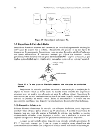 40 Fundamentos e Tecnologia de Realidade Virtual e Aumentada
Figura 3.1 - Elementos de sistemas de RV.
3.2. Dispositivos de Entrada de Dados
Dispositivos de Entrada de Dados para sistemas de RV são utilizados para enviar informações
sobre ações do usuário para o sistema. Basicamente, eles podem ser de dois tipos: de
interação ou de rastreamento. Em ambos os casos, as ações do usuário são identificadas em
um espaço tridimensional. É importante observar que objetos dos ambientes virtuais
geralmente podem mover-se com seis graus de liberdade (6DOF – degrees of freedom), o que
implica na possibilidade de três rotações e três translações, como pode ser visto na Figura 3.2.
Figura 3.2 – Os seis graus de liberdade presentes nas interações em Ambientes
Virtuais.
Dispositivos de interação permitem ao usuário a movimentação e manipulação de
objetos no mundo virtual, de forma direta ou indireta. Neste contexto, tais dispositivos
conectam ações do usuário com elementos de cena do ambiente virtual. Dispositivos de
rastreamento, por sua vez, monitoram movimentos de partes do corpo do usuário, para criar a
sensação de presença no mundo virtual. Assim, ao movimentar-se o usuário tem seu
deslocamento reconhecido pelo dispositivo e uma atualização do ambiente virtual é efetuada.
3.2.1. Dispositivos de Interação
Existem diferentes dispositivos de interação com diferentes finalidades, sendo importante
escolher o mais adequado para a aplicação de RV em questão. A escolha do dispositivo de
interação leva em conta não apenas a finalidade do sistema, mas também os pacotes
computacionais utilizados, como linguagens e toolkits, pois a eficiência do sistema vai
depender da capacidade destes pacotes em aproveitar as características do dispositivo.
A seguir são apresentados alguns dispositivos de interação utilizados em sistemas de
RV. É importante observar que devido ao avanço tecnológico, novos dispositivos são
constantemente desenvolvidos com o objetivo de oferecer modos mais intuitivos de interação.
 