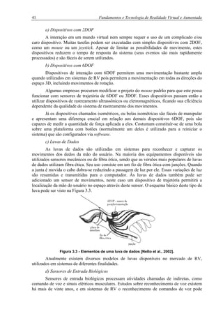 41 Fundamentos e Tecnologia de Realidade Virtual e Aumentada
a) Dispositivos com 2DOF
A interação em um mundo virtual nem sempre requer o uso de um complicado e/ou
caro dispositivo. Muitas tarefas podem ser executadas com simples dispositivos com 2DOF,
como um mouse ou um joystick. Apesar de limitar as possibilidades de movimento, estes
dispositivos reduzem o tempo de resposta do sistema (seus eventos são mais rapidamente
processados) e são fáceis de serem utilizados.
b) Dispositivos com 6DOF
Dispositivos de interação com 6DOF permitem uma movimentação bastante ampla
quando utilizados em sistemas de RV pois permitem a movimentação em todas as direções do
espaço 3D, incluindo movimentos de rotação.
Algumas empresas procuram modificar o projeto do mouse padrão para que este possa
funcionar com sensores de trajetória de 6DOF ou 3DOF. Esses dispositivos passam então a
utilizar dispositivos de rastreamento ultrassônicos ou eletromagnéticos, ficando sua eficiência
dependente da qualidade do sistema de rastreamento dos movimentos.
Já os dispositivos chamados isométricos, ou bolas isométricas são fáceis de manipular
e apresentam uma diferença crucial em relação aos demais dispositivos 6DOF, pois são
capazes de medir a quantidade de força aplicada a eles. Costumam constituir-se de uma bola
sobre uma plataforma com botões (normalmente um deles é utilizado para a reiniciar o
sistema) que são configurados via software.
c) Luvas de Dados
As luvas de dados são utilizadas em sistemas para reconhecer e capturar os
movimentos dos dedos da mão do usuário. Na maioria dos equipamentos disponíveis são
utilizados sensores mecânicos ou de fibra ótica, sendo que as versões mais populares de luvas
de dados utilizam fibra-ótica. Seu uso consiste em um fio de fibra ótica com junções. Quando
a junta é movida o cabo dobra-se reduzindo a passagem de luz por ele. Essas variações de luz
são resumidas e transmitidas para o computador. Às luvas de dados também pode ser
adicionado um sensor de movimentos, neste caso um dispositivo de trajetória permitirá a
localização da mão do usuário no espaço através deste sensor. O esquema básico deste tipo de
luva pode ser visto na Figura 3.3.
Figura 3.3 - Elementos de uma luva de dados [Netto et al., 2002].
Atualmente existem diversos modelos de luvas disponíveis no mercado de RV,
utilizados em sistemas de diferentes finalidades.
d) Sensores de Entrada Biológicos
Sensores de entrada biológicos processam atividades chamadas de indiretas, como
comando de voz e sinais elétricos musculares. Estudos sobre reconhecimento de voz existem
há mais de vinte anos, e em sistemas de RV o reconhecimento de comandos de voz pode
 