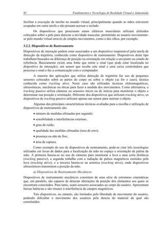 42 Fundamentos e Tecnologia de Realidade Virtual e Aumentada
facilitar a execução de tarefas no mundo virtual, principalmente quando as mãos estiverem
ocupadas em outra tarefa e não possam acessar o teclado.
Os dispositivos que processam sinais elétricos musculares utilizam eletrodos
colocados sobre a pele para detectar a atividade muscular, permitindo ao usuário movimentar-
se pelo mundo virtual através de simples movimentos, como o dos olhos, por exemplo.
3.2.2. Dispositivos de Rastreamento
Dispositivos de interação podem estar associados a um dispositivo responsável pela tarefa de
detecção da trajetória, conhecido como dispositivo de rastreamento. Dispositivos deste tipo
trabalham baseados na diferença de posição ou orientação em relação a um ponto ou estado de
referência. Basicamente existe uma fonte que emite o sinal (que pode estar localizada no
dispositivo de interação), um sensor que recebe este sinal e uma caixa controladora que
processa o sinal e faz a comunicação com o computador.
A maioria das aplicações que utiliza detecção de trajetória faz uso de pequenos
sensores colocados sobre as partes do corpo ou sobre o objeto (se for o caso), técnica
conhecida como tracking ativo. Neste caso são utilizadas técnicas eletromagnéticas,
ultrassônicas, mecânicas ou óticas para fazer a medida dos movimentos. Como alternativa, o
tracking passivo utiliza câmeras ou sensores óticos ou de inércia para monitorar o objeto e
determinar sua posição e orientação. Diferente dos dispositivos que utilizam tracking ativo, os
dispositivos de tracking passivo utilizam apenas um sensor para rastrear o objeto.
Algumas das principais características técnicas avaliadas para a escolha e utilização de
dispositivos de rastreamento são:
• número de medidas efetuadas por segundo;
• sensibilidade a interferências externas;
• grau de ruído;
• qualidade das medidas efetuadas (taxa de erro);
• presença ou não de fios;
• área de captura.
Como exemplo do uso de dispositivos de rastreamento, pode-se citar três tecnologias
utilizadas em luvas de dados para a localização da mão no espaço e orientação da palma da
mão. A primeira baseia-se no uso de câmeras para monitorar a luva a uma certa distância
(tracking passivo), a segunda trabalha com a radiação de pulsos magnéticos emitidos pela
luva (tracking ativo), e a terceira baseia-se na acústica (tracking ativo), onde dispositivos
ultrassônicos transmitem a posição da mão.
a) Dispositivos de Rastreamento Mecânicos
Dispositivos de rastreamento mecânicos consistem de uma série de estruturas cinemáticas
que, em paralelo, são capazes de detectar alterações da posição dos elementos aos quais se
encontram conectados. Para tanto, usam sensores associados ao corpo do usuário. Apresentam
baixas latências e são imunes à interferência de campos magnéticos.
Tais dispositivos, no entanto, são limitados pela liberdade de movimento do usuário,
podendo dificultar o movimento dos usuários pela dureza do material da qual são
constituídos.
 