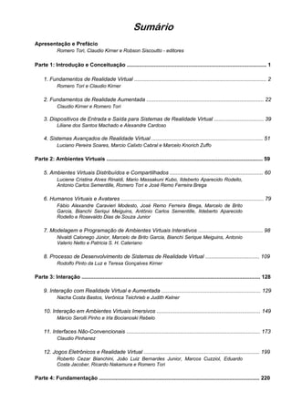 Sumário
Apresentação e Prefácio
Romero Tori, Claudio Kirner e Robson Siscoutto - editores
Parte 1: Introdução e Conceituação ............................................................................................. 1
1. Fundamentos de Realidade Virtual ........................................................................................ 2
Romero Tori e Claudio Kirner
2. Fundamentos de Realidade Aumentada .............................................................................. 22
Claudio Kirner e Romero Tori
3. Dispositivos de Entrada e Saída para Sistemas de Realidade Virtual ................................. 39
Liliane dos Santos Machado e Alexandre Cardoso
4. Sistemas Avançados de Realidade Virtual .......................................................................... 51
Luciano Pereira Soares, Marcio Calixto Cabral e Marcelo Knorich Zuffo
Parte 2: Ambientes Virtuais ........................................................................................................ 59
5. Ambientes Virtuais Distribuídos e Compartilhados .............................................................. 60
Luciene Cristina Alves Rinaldi, Mario Massakuni Kubo, Ildeberto Aparecido Rodello,
Antonio Carlos Sementille, Romero Tori e José Remo Ferreira Brega
6. Humanos Virtuais e Avatares ............................................................................................... 79
Fábio Alexandre Caravieri Modesto, José Remo Ferreira Brega, Marcelo de Brito
Garcia, Bianchi Seriqui Meiguins, Antônio Carlos Sementille, Ildeberto Aparecido
Rodello e Rosevaldo Dias de Souza Junior
7. Modelagem e Programação de Ambientes Virtuais Interativos ........................................... 98
Nivaldi Calonego Júnior, Marcelo de Brito Garcia, Bianchi Serique Meiguins, Antonio
Valerio Netto e Patricia S. H. Cateriano
8. Processo de Desenvolvimento de Sistemas de Realidade Virtual .................................... 109
Rodolfo Pinto da Luz e Teresa Gonçalves Kirner
Parte 3: Interação ....................................................................................................................... 128
9. Interação com Realidade Virtual e Aumentada .................................................................. 129
Nacha Costa Bastos, Verônica Teichrieb e Judith Kelner
10. Interação em Ambientes Virtuais Imersivos ..................................................................... 149
Márcio Serolli Pinho e Irla Bocianoski Rebelo
11. Interfaces Não-Convencionais ......................................................................................... 173
Claudio Pinhanez
12. Jogos Eletrônicos e Realidade Virtual ............................................................................. 199
Roberto Cezar Bianchini, João Luiz Bernardes Junior, Marcos Cuzziol, Eduardo
Costa Jacober, Ricardo Nakamura e Romero Tori
Parte 4: Fundamentação ........................................................................................................... 220
 