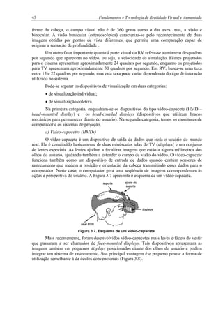 45 Fundamentos e Tecnologia de Realidade Virtual e Aumentada
frente da cabeça, o campo visual não é de 360 graus como o das aves, mas, a visão é
binocular. A visão binocular (estereoscópica) caracteriza-se pelo reconhecimento de duas
imagens obtidas por pontos de vista diferentes, que permite uma comparação capaz de
originar a sensação de profundidade .
Um outro fator importante quanto à parte visual da RV refere-se ao número de quadros
por segundo que aparecem no vídeo, ou seja, a velocidade da simulação. Filmes projetados
para o cinema apresentam aproximadamente 24 quadros por segundo, enquanto os projetados
para TV apresentam aproximadamente 30 quadros por segundo. Em RV, busca-se uma taxa
entre 15 e 22 quadros por segundo, mas esta taxa pode variar dependendo do tipo de interação
utilizado no sistema.
Pode-se separar os dispositivos de visualização em duas categorias:
• de visualização individual;
• de visualização coletiva.
Na primeira categoria, enquadram-se os dispositivos do tipo vídeo-capacete (HMD –
head-mounted display) e os head-coupled displays (dispositivos que utilizam braços
mecânicos para permanecer diante do usuário). Na segunda categoria, temos os monitores de
computador e os sistemas de projeção.
a) Vídeo-capacetes (HMDs)
O vídeo-capacete é um dispositivo de saída de dados que isola o usuário do mundo
real. Ele é constituído basicamente de duas minúsculas telas de TV (displays) e um conjunto
de lentes especiais. As lentes ajudam a focalizar imagens que estão a alguns milímetros dos
olhos do usuário, ajudando também a estender o campo de visão do vídeo. O vídeo-capacete
funciona também como um dispositivo de entrada de dados quando contém sensores de
rastreamento que medem a posição e orientação da cabeça transmitindo esses dados para o
computador. Neste caso, o computador gera uma seqüência de imagens correspondentes às
ações e perspectiva do usuário. A Figura 3.7 apresenta o esquema de um vídeo-capacete.
Figura 3.7. Esquema de um vídeo-capacete.
Mais recentemente, foram desenvolvidos vídeo-capacetes mais leves e fáceis de vestir
que passaram a ser chamados de face-mounted displays. Tais dispositivos apresentam as
imagens também em pequenos displays posicionados diante dos olhos do usuário e podem
integrar um sistema de rastreamento. Sua principal vantagem é o pequeno peso e a forma de
utilização semelhante à de óculos convencionais (Figura 3.8).
 