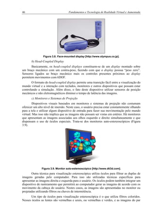 46 Fundamentos e Tecnologia de Realidade Virtual e Aumentada
Figura 3.8. Face-mounted display [http://www.olympus.co.jp].
b) Head-Coupled Display
Basicamente, os head-coupled displays constituem-se de um display montado sobre
um braço mecânico com um contra-peso, fazendo com que o display possua “peso zero”.
Sensores ligados ao braço mecânico mais os controles presentes próximos ao display
permitem movimentos com 6DOF.
O formato do head-coupled display permite uma transição fácil entre a visualização do
mundo virtual e a interação com teclados, monitores e outros dispositivos que possam estar
controlando a simulação. Além disso, o fato deste dispositivo utilizar sensores de posição
mecânicos e não eletromagnéticos diminui o tempo de latência das imagens.
c) Monitores e Sistemas de Projeção
Dispositivos visuais baseados em monitores e sistemas de projeção não costumam
oferecer um alto nível de imersão. Neste caso, o usuário precisa estar constantemente olhando
para a tela e utilizar algum dispositivo de entrada para fazer sua movimentação pelo mundo
virtual. Mas isso não implica que as imagens não possam ser vistas em estéreo. Há monitores
que apresentam as imagens associadas aos olhos esquerdo e direito simultaneamente e que
dispensam o uso de óculos especiais. Trata-se dos monitores auto-estereoscópicos (Figura
3.9).
Figura 3.9. Monitor auto-estereoscópico [http://www.dti3d.com].
Outra técnica para visualização estereoscópica utiliza óculos para filtrar as duplas de
imagens geradas pelo computador. Para isso são utilizadas técnicas específicas para
apresentar as imagens direita e esquerda para o usuário. Os óculos podem também integrar um
dispositivo de rastreamento que permitirá ao computador gerar as imagens de acordo com os
movimento da cabeça do usuário. Nestes casos, as imagens são apresentadas no monitor ou
projetadas utilizando filtros ou chaves de intermitência.
Um tipo de óculos para visualização estereoscópica é o que utiliza filtros coloridos.
Nesses óculos as lentes são vermelhas e azuis, ou vermelhas e verdes, e as imagens do par
 