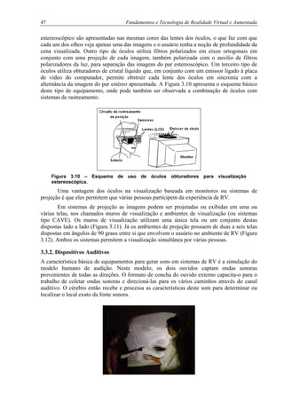 47 Fundamentos e Tecnologia de Realidade Virtual e Aumentada
estereoscópico são apresentadas nas mesmas cores das lentes dos óculos, o que faz com que
cada um dos olhos veja apenas uma das imagens e o usuário tenha a noção de profundidade da
cena visualizada. Outro tipo de óculos utiliza filtros polarizados em eixos ortogonais em
conjunto com uma projeção de cada imagem, também polarizada com o auxílio de filtros
polarizadores da luz, para separação das imagens do par estereoscópico. Um terceiro tipo de
óculos utiliza obturadores de cristal líquido que, em conjunto com um emissor ligado à placa
de vídeo do computador, permite obstruir cada lente dos óculos em sincronia com a
alternância da imagem do par estéreo apresentada. A Figura 3.10 apresenta o esquema básico
deste tipo de equipamento, onde pode também ser observada a combinação de óculos com
sistemas de rastreamento.
Figura 3.10 – Esquema de uso de óculos obturadores para visualização
estereoscópica.
Uma vantagem dos óculos na visualização baseada em monitores ou sistemas de
projeção é que eles permitem que várias pessoas participem da experiência de RV.
Em sistemas de projeção as imagens podem ser projetadas ou exibidas em uma ou
várias telas, nos chamados muros de visualização e ambientes de visualização (ou sistemas
tipo CAVE). Os muros de visualização utilizam uma única tela ou um conjunto destas
dispostas lado a lado (Figura 3.11). Já os ambientes de projeção possuem de duas a seis telas
dispostas em ângulos de 90 graus entre si que envolvem o usuário no ambiente de RV (Figura
3.12). Ambos os sistemas permitem a visualização simultânea por várias pessoas.
3.3.2. Dispositivos Auditivos
A característica básica de equipamentos para gerar sons em sistemas de RV é a simulação do
modelo humano de audição. Neste modelo, os dois ouvidos captam ondas sonoras
provenientes de todas as direções. O formato de concha do ouvido externo capacita-o para o
trabalho de coletar ondas sonoras e direcioná-las para os vários caminhos através do canal
auditivo. O cérebro então recebe e processa as características deste som para determinar ou
localizar o local exato da fonte sonora.
 