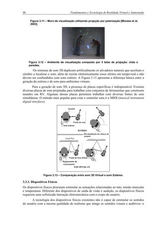 48 Fundamentos e Tecnologia de Realidade Virtual e Aumentada
Figura 3.11 – Muro de visualização utilizando projeção por polarização [Moraes et al,
2003].
Figura 3.12 – Ambiente de visualização composto por 5 telas de projeção: chão e
paredes.
Os sistemas de som 3D duplicam artificialmente os ativadores naturais que auxiliam o
cérebro a localizar o som, além de recriar eletronicamente esses efeitos em tempo-real e não
devem ser confundidos com sons estéreo. A Figura 3.13 apresenta a diferença básica entre a
geração do estéreo e de sons para ambientes virtuais.
Para a geração de som 3D, a presença de placas específicas é indispensável. Existem
diversas placas de som projetadas para trabalhar com conjuntos de ferramentas que constroem
mundos em RV. Algumas dessas placas permitem trabalhar com diversas fontes de som
simultâneas. O método mais popular para criar e controlar sons é o MIDI (musical instrument
digital interface).
Figura 3.13 – Comparação entre som 3D Virtual e som Estéreo.
3.3.3. Dispositivos Físicos
Os dispositivos físicos procuram estimular as sensações relacionadas ao tato, tensão muscular
e temperatura. Diferente dos dispositivos de saída de visão e audição, os dispositivos físicos
requerem uma sofisticada interação eletromecânica com o corpo do usuário.
A tecnologia dos dispositivos físicos existentes não é capaz de estimular os sentidos
do usuário com a mesma qualidade de realismo que atinge os sentidos visuais e auditivos: o
 