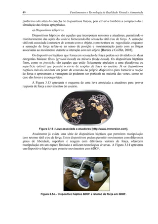49 Fundamentos e Tecnologia de Realidade Virtual e Aumentada
problema está além da criação de dispositivos físicos, pois envolve também a compreensão e
simulação das forças apropriadas.
a) Dispositivos Hápticos
Dispositivos hápticos são aqueles que incorporam sensores e atuadores, permitindo o
monitoramento das ações do usuário fornecendo-lhe sensação tátil e/ou de força. A sensação
tátil está associada à natureza do contato com o objeto, como textura ou rugosidade, enquanto
a sensação de força refere-se ao senso de posição e movimentação junto com as forças
associadas ao movimento durante a interação com um objeto [Burdea e Coiffet, 2003].
Os dispositivos hápticos que fornecem sensação de força podem ser divididos em duas
categorias básicas: fixos (ground-based) ou móveis (body-based). Os dispositivos hápticos
fixos, como os joysticks, são aqueles que estão fisicamente atrelados a uma plataforma ou
superfície estável que permite o envio de reações de força ao usuário. Já os dispositivos
hápticos móveis utilizam um ponto de conexão do próprio dispositivo para fornecer a reação
de força e apresentam a vantagem de poderem ser portáteis na maioria das vezes, como no
caso das luvas e exoesqueletos.
A Figura 3.13 apresenta o esquema de uma luva associada a atuadores para prover
resposta de força a movimentos do usuário.
Figura 3.13 - Luva associada a atuadores [http://www.immersion.com].
Atualmente já existe uma série de dispositivos hápticos que permitem manipulação
com retorno tátil e/ou de força. Estes dispositivos podem permitir movimentos com diferentes
graus de liberdade, suportam e reagem com diferentes valores de força, oferecem
manipulação em um espaço limitado e utilizam tecnologias diversas. A Figura 3.14 apresenta
um dispositivo háptico que permite movimentos com 6DOF.
Figura 3.14 – Dispositivo háptico 6DOF e retorno de força em 3DOF.
 