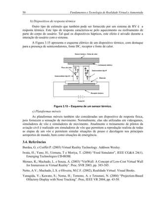 50 Fundamentos e Tecnologia de Realidade Virtual e Aumentada
b) Dispositivos de resposta térmica
Outro tipo de estímulo que também pode ser fornecido por um sistema de RV é a
resposta térmica. Este tipo de resposta caracteriza-se pelo aquecimento ou resfriamento de
parte do corpo do usuário. Tal qual os dispositivos hápticos, este efeito é ativado durante a
interação do usuário com o sistema.
A Figura 3.15 apresenta o esquema elétrico de um dispositivo térmico, com destaque
para a presença de semicondutores, fonte DC, receptor e fonte de calor.
Figura 3.15 – Esquema de um sensor térmico.
c) Plataformas móveis
As plataformas móveis também são consideradas um dispositivo de resposta física,
pois fornecem a sensação de movimento. Normalmente, elas são utilizadas em videogames,
simuladores de vôo e simuladores de movimento. Atualmente o treinamento de pilotos da
aviação civil é realizado em simuladores de vôo que permitem a reprodução realista de todas
as etapas de um vôo e permitem simular situações de pouso e decolagem nos principais
aeroportos do mundo, bem como situações de emergência.
3.4. Referências
Burdea, G. e Coiffet P. (2003) Virtual Reality Technology. Addison Wesley.
Iwata, H.; Yano, H.; Uemura, T e Moriya, T. (2004) “Food Simulator”, IEEE CG&A 24(1),
Emerging Technologies CD-ROM.
Moraes, R,; Machado, L. e Souza, A. (2003) “VirtWall: A Concept of Low-Cost Virtual Wall
for Immersion in Virtual Reality”. Proc. SVR 2003, pp. 383-385.
Netto, A.V.; Machado, L.S. e Oliveira, M.C.F. (2002), Realidade Virtual. Visual Books.
Yanagida, Y.; Kawato, S.; Noma, H.; Tomono, A. e Tetsutani, N. (2004) “Projection-Based
Olfactory Display with Nose Tracking”. Proc, IEEE VR 2004, pp. 43-50.
 
