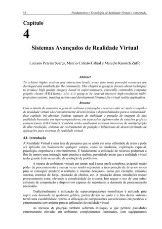 51 Fundamentos e Tecnologia de Realidade Virtual e Aumentada
Capítulo
4
Sistemas Avançados de Realidade Virtual
Luciano Pereira Soares, Marcio Calixto Cabral e Marcelo Knorich Zuffo
Abstract
To achieve higher realism and interaction levels, every time more powerful resources are
developed and available for the community. This chapter is going to discuss about techniques
to produce high quality imagery based in supercomputers, especially commodity computer
graphic cluster (VR-Cluster). Also it is going to be covered imersive high-resolution multi-
projection systems, tracking systems and development libraries for virtual reality application.
Resumo
Com o intuito de aumentar o grau de realismo e interação, recursos cada vez mais avançados
de realidade virtual são constantemente desenvolvidos e disponibilizados para a comunidade.
Este capítulo irá abordar técnicas capazes de viabilizar a geração de imagens de alta
qualidade baseadas em supercomputadores, em especial os aglomerados de estações gráficas
convencionais (VR-Cluster). Também serão analisados sistemas imersivos de multiprojeção
de alta resolução, sistemas de rastreamento de posição e bibliotecas de desenvolvimento de
aplicações para sistemas de realidade virtual.
4.1. Introdução
A Realidade Virtual é uma área de pesquisa que se apóia em uma infinidade de áreas e pode
ser aplicada em basicamente qualquer campo, como na medicina, exploração espacial,
psicologia, engenharia e entretenimento. É fundamental a utilização de recursos poderosos a
fim de termos uma interação mais precisa e realista, permitindo assim que a realidade virtual
tenha grande êxito no auxílio da resolução de problemas.
A síntese de ambientes virtuais em tempo real é uma tarefa complexa, exigindo muito
poder de processamento e muitas vezes sendo necessária a incorporação de diversos meios
para se conseguir produzir o realismo e imersão desejados, como por exemplo, emissões
sonoras, retornos de força, produção de cheiros, etc. A produção destas simulações requer
processamento extra, elevando a complexidade do sistema. Isto requer o uso de uma infra-
estrutura de computação e dispositivos capazes de suportarem a demanda de processamento
necessária.
Tradicionalmente a utilização de supercomputadores monolíticos é utilizada para
suprir esta demanda de qualidade gráfica, porém devido ao custo e o fato destes sistemas
terem uma escalabilidade restrita, a utilização de computadores convencionais em paralelos é
extremamente conveniente para as aplicações de realidade virtual.
As técnicas de projeção também sofreram evolução, o que permite qualidades
extremamente elevadas em ambientes completamente iluminados, com equipamentos
 