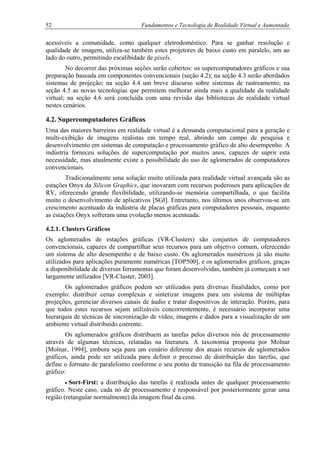 52 Fundamentos e Tecnologia de Realidade Virtual e Aumentada
acessíveis a comunidade, como qualquer eletrodoméstico. Para se ganhar resolução e
qualidade de imagem, utiliza-se também estes projetores de baixo custo em paralelo, um ao
lado do outro, permitindo escalibidade de pixels.
No decorrer das próximas seções serão cobertos: os supercomputadores gráficos e sua
preparação baseada em componentes convencionais (seção 4.2); na seção 4.3 serão abordados
sistemas de projeção; na seção 4.4 um breve discurso sobre sistemas de rastreamento; na
seção 4.5 as novas tecnologias que permitem melhorar ainda mais a qualidade da realidade
virtual; na seção 4.6 será concluída com uma revisão das bibliotecas de realidade virtual
nestes cenários.
4.2. Supercomputadores Gráficos
Uma das maiores barreiras em realidade virtual é a demanda computacional para a geração e
multi-exibição de imagens realistas em tempo real, abrindo um campo de pesquisa e
desenvolvimento em sistemas de computação e processamento gráfico de alto desempenho. A
indústria forneceu soluções de supercomputação por muitos anos, capazes de suprir esta
necessidade, mas atualmente existe a possibilidade do uso de aglomerados de computadores
convencionais.
Tradicionalmente uma solução muito utilizada para realidade virtual avançada são as
estações Onyx da Silicon Graphics, que inovaram com recursos poderosos para aplicações de
RV, oferecendo grande flexibilidade, utilizando-se memória compartilhada, o que facilita
muito o desenvolvimento de aplicativos [SGI]. Entretanto, nos últimos anos observou-se um
crescimento acentuado da indústria de placas gráficas para computadores pessoais, enquanto
as estações Onyx sofreram uma evolução menos acentuada.
4.2.1. Clusters Gráficos
Os aglomerados de estações gráficas (VR-Clusters) são conjuntos de computadores
convencionais, capazes de compartilhar seus recursos para um objetivo comum, oferecendo
um sistema de alto desempenho e de baixo custo. Os aglomerados numéricos já são muito
utilizados para aplicações puramente numéricas [TOP500], e os aglomerados gráficos, graças
a disponibilidade de diversas ferramentas que foram desenvolvidas, também já começam a ser
largamente utilizados [VR-Cluster, 2003].
Os aglomerados gráficos podem ser utilizados para diversas finalidades, como por
exemplo: distribuir cenas complexas e sintetizar imagens para um sistema de múltiplas
projeções, gerenciar diversos canais de áudio e tratar dispositivos de interação. Porém, para
que todos estes recursos sejam utilizáveis concorrentemente, é necessário incorporar uma
hierarquia de técnicas de sincronização de vídeo, imagens e dados para a visualização de um
ambiente virtual distribuído coerente.
Os aglomerados gráficos distribuem as tarefas pelos diversos nós de processamento
através de algumas técnicas, relatadas na literatura. A taxonomia proposta por Molnar
[Molnar, 1994], embora seja para um cenário diferente dos atuais recursos de aglomerados
gráficos, ainda pode ser utilizada para definir o processo de distribuição das tarefas, que
define o formato de paralelismo conforme o seu ponto de transição na fila de processamento
gráfico:
• Sort-First: a distribuição das tarefas é realizada antes de qualquer processamento
gráfico. Neste caso, cada nó de processamento é responsável por posteriormente gerar uma
região (retangular normalmente) da imagem final da cena.
 