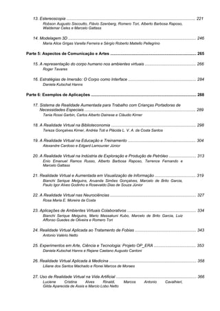 13. Estereoscopia .................................................................................................................. 221
Robson Augusto Siscoutto, Flávio Szenberg, Romero Tori, Alberto Barbosa Raposo,
Waldemar Celes e Marcelo Gattass
14. Modelagem 3D ................................................................................................................. 246
Maria Alice Grigas Varella Ferreira e Sérgio Roberto Matiello Pellegrino
Parte 5: Aspectos de Comunicação e Artes ............................................................................ 265
15. A representação do corpo humano nos ambientes virtuais ............................................. 266
Roger Tavares
16. Estratégias de Imersão: O Corpo como Interface ............................................................ 284
Daniela Kutschat Hanns
Parte 6: Exemplos de Aplicações ............................................................................................. 288
17. Sistema de Realidade Aumentada para Trabalho com Crianças Portadoras de
Necessidades Especiais .................................................................................................. 289
Tania Rossi Garbin, Carlos Alberto Dainese e Cláudio Kirner
18. A Realidade Virtual na Biblioteconomia ........................................................................... 298
Tereza Gonçalves Kirner, Andréa Toti e Plácida L. V. A. da Costa Santos
19. A Realidade Virtual na Educação e Treinamento ............................................................ 304
Alexandre Cardoso e Edgard Lamounier Júnior
20. A Realidade Virtual na Indústria de Exploração e Produção de Petróleo ........................ 313
Enio Emanuel Ramos Russo, Alberto Barbosa Raposo, Terrence Fernando e
Marcelo Gattass
21. Realidade Virtual e Aumentada em Visualização de Informação .................................... 319
Bianchi Serique Meiguins, Aruanda Simões Gonçalves, Marcelo de Brito Garcia,
Paulo Igor Alves Godinho e Rosevaldo Dias de Souza Júnior
22. A Realidade Virtual nas Neurociências ............................................................................ 327
Rosa Maria E. Moreira da Costa
23. Aplicações de Ambientes Virtuais Colaborativos ............................................................. 334
Bianchi Serique Meiguins, Mario Massakuni Kubo, Marcelo de Brito Garcia, Luiz
Affonso Guedes de Oliveira e Romero Tori
24. Realidade Virtual Aplicada ao Tratamento de Fobias ...................................................... 343
Antonio Valério Netto
25. Experimentos em Arte, Ciência e Tecnologia: Projeto OP_ERA ..................................... 353
Daniela Kutschat Hanns e Rejane Caetano Augusto Cantoni
26. Realidade Virtual Aplicada à Medicina ............................................................................. 358
Liliane dos Santos Machado e Ronei Marcos de Moraes
27. Uso de Realidade Virtual na Vida Artificial ....................................................................... 366
Luciene Cristina Alves Rinaldi, Marcos Antonio Cavalhieri,
Gilda Aparecida de Assis e Marcio Lobo Netto
 