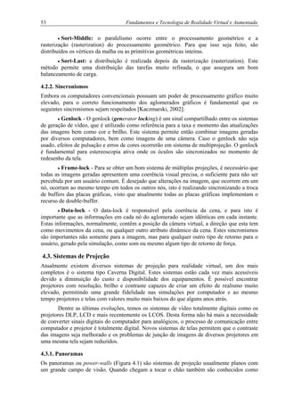 53 Fundamentos e Tecnologia de Realidade Virtual e Aumentada
• Sort-Middle: o paralelismo ocorre entre o processamento geométrico e a
rasterização (rasterization) do processamento geométrico. Para que isso seja feito, são
distribuídos os vértices da malha ou as primitivas geométricas inteiras.
• Sort-Last: a distribuição é realizada depois da rasterização (rasterization). Este
método permite uma distribuição das tarefas muito refinada, o que assegura um bom
balanceamento de carga.
4.2.2. Sincronismos
Embora os computadores convencionais possuam um poder de processamento gráfico muito
elevado, para o correto funcionamento dos aglomerados gráficos é fundamental que os
seguintes sincronismos sejam respeitados [Kaczmarski, 2002]:
• Genlock - O genlock (generator locking) é um sinal compartilhado entre os sistemas
de geração de vídeo, que é utilizado como referência para a taxa e momento das atualizações
das imagens bem como cor e brilho. Este sistema permite então combinar imagens geradas
por diversos computadores, bem como imagens de uma câmera. Caso o genlock não seja
usado, efeitos de pulsação e erros de cores ocorrerão em sistema de multiprojeção. O genlock
é fundamental para estereoscopia ativa onde os óculos são sincronizados no momento de
redesenho da tela.
• Frame-lock - Para se obter um bom sistema de múltiplas projeções, é necessário que
todas as imagens geradas apresentem uma coerência visual precisa, o suficiente para não ser
percebida por um usuário comum. É desejado que alterações na imagem, que ocorrem em um
nó, ocorram ao mesmo tempo em todos os outros nós, isto é realizando sincronizando a troca
de buffers das placas gráficas, visto que atualmente todas as placas gráficas implementam o
recurso de double-buffer.
• Data-lock - O data-lock é responsável pela coerência da cena, e para isto é
importante que as informações em cada nó do aglomerado sejam idênticas em cada instante.
Estas informações, normalmente, contêm a posição da câmera virtual, a direção que esta tem
como movimentos da cena, ou qualquer outro atributo dinâmico da cena. Estes sincronismos
são importantes não somente para a imagem, mas para qualquer outro tipo de retorno para o
usuário, gerado pela simulação, como som ou mesmo algum tipo de retorno de força.
4.3. Sistemas de Projeção
Atualmente existem diversos sistemas de projeção para realidade virtual, um dos mais
completos é o sistema tipo Caverna Digital. Estes sistemas estão cada vez mais acessíveis
devido a diminuição do custo e disponibilidade dos equipamentos. É possível encontrar
projetores com resolução, brilho e contraste capazes de criar um efeito de realismo muito
elevado, permitindo uma grande fidelidade nas simulações por computador e ao mesmo
tempo projetores e telas com valores muito mais baixos do que alguns anos atrás.
Dentre as últimas evoluções, temos os sistemas de vídeo totalmente digitais como os
projetores DLP, LCD e mais recentemente os LCOS. Desta forma não há mais a necessidade
de converter sinais digitais do computador para analógicos, o processo de comunicação entre
computador e projetor é totalmente digital. Novos sistemas de telas permitem que o contraste
das imagens seja melhorado e os problemas de junção de imagens de diversos projetores em
uma mesma tela sejam reduzidos.
4.3.1. Panoramas
Os panoramas ou power-walls (Figura 4.1) são sistemas de projeção usualmente planos com
um grande campo de visão. Quando chegam a tocar o chão também são conhecidos como
 