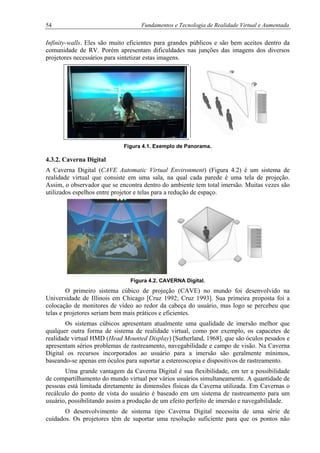 54 Fundamentos e Tecnologia de Realidade Virtual e Aumentada
Infinity-walls. Eles são muito eficientes para grandes públicos e são bem aceitos dentro da
comunidade de RV. Porém apresentam dificuldades nas junções das imagens dos diversos
projetores necessários para sintetizar estas imagens.
Figura 4.1. Exemplo de Panorama.
4.3.2. Caverna Digital
A Caverna Digital (CAVE Automatic Virtual Environment) (Figura 4.2) é um sistema de
realidade virtual que consiste em uma sala, na qual cada parede é uma tela de projeção.
Assim, o observador que se encontra dentro do ambiente tem total imersão. Muitas vezes são
utilizados espelhos entre projetor e telas para a redução de espaço.
Figura 4.2. CAVERNA Digital.
O primeiro sistema cúbico de projeção (CAVE) no mundo foi desenvolvido na
Universidade de Illinois em Chicago [Cruz 1992; Cruz 1993]. Sua primeira proposta foi a
colocação de monitores de vídeo ao redor da cabeça do usuário, mas logo se percebeu que
telas e projetores seriam bem mais práticos e eficientes.
Os sistemas cúbicos apresentam atualmente uma qualidade de imersão melhor que
qualquer outra forma de sistema de realidade virtual, como por exemplo, os capacetes de
realidade virtual HMD (Head Mounted Display) [Sutherland, 1968], que são óculos pesados e
apresentam sérios problemas de rastreamento, navegabilidade e campo de visão. Na Caverna
Digital os recursos incorporados ao usuário para a imersão são geralmente mínimos,
baseando-se apenas em óculos para suportar a estereoscopia e dispositivos de rastreamento.
Uma grande vantagem da Caverna Digital é sua flexibilidade, em ter a possibilidade
de compartilhamento do mundo virtual por vários usuários simultaneamente. A quantidade de
pessoas está limitada diretamente às dimensões físicas da Caverna utilizada. Em Cavernas o
recálculo do ponto de vista do usuário é baseado em um sistema de rastreamento para um
usuário, possibilitando assim a produção de um efeito perfeito de imersão e navegabilidade.
O desenvolvimento de sistema tipo Caverna Digital necessita de uma série de
cuidados. Os projetores têm de suportar uma resolução suficiente para que os pontos não
 