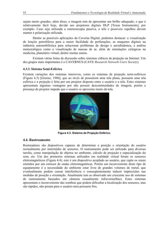 55 Fundamentos e Tecnologia de Realidade Virtual e Aumentada
sejam muito grandes, além disso, a imagem tem de apresentar um brilho adequado, o que é
relativamente fácil hoje, devido aos projetores digitais DLP [Texas Instruments], por
exemplo. Caso seja utilizada a estereoscopia passiva, a tela e possíveis espelhos devem
manter a polarização utilizada.
Dentre as possíveis aplicações da Caverna Digital, podemos destacar: a visualização
de lençóis petrolíferos para a maior facilidade de perfurações, as maquetes digitais na
indústria automobilística para solucionar problemas de design e aerodinâmica, a análise
meteorológica como a visualização de massas de ar, além de simulações cirúrgicas na
medicina, planetário virtual, dentre muitas outras.
Existem várias listas de discussão sobre sistemas cúbicos de projeção na Internet. Um
dos grupos mais importantes é o CAVERNUS (CAVE Research Network Users Society).
4.3.3. Sistema Semi-Esférico
Existem variações dos sistemas imersivos, como os sistemas de projeção semi-esféricos
(Figura 4.3) [Greene, 1986], que ao invés de possuírem uma tela plana, possuem uma tela
esférica e a projeção é feita por um projetor disposto entre o usuário e a tela. Estes sistemas
apresentam algumas vantagens por não possuir descontinuidades de imagem, porém a
presença do projetor impede que o usuário se aproxime muito da tela.
Figura 4.3. Sistema de Projeção Esférico.
4.4. Rastreamento
Rastreadores são dispositivos capazes de determinar a posição e orientação do usuário
normalmente por intermédio de sensores. O rastreamento pode ser utilizado para diversas
tarefas, como manipulação de objetos no ambiente, cálculo de projeção e espacialização do
som, etc. Um dos primeiros sistemas utilizados em realidade virtual foram os sensores
eletromagnéticos (Figura 4.4), este é um dispositivo acoplado ao usuário, que capta os sinais
emitidos por um emissor de ondas eletromagnéticas. Porém um inconveniente deste tipo de
equipamento é a necessidade do ambiente estar livre de grandes volumes de metal, que
eventualmente podem causar interferência e conseqüentemente induzir imprecisões nas
medidas de posição e orientação. Atualmente tem se observado um crescente uso de sistemas
de rastreamento baseados em câmeras (usualmente infravermelhas). Estes sistemas
apresentam o inconveniente das sombras que podem dificultar a localização dos sensores, mas
são rápidos, não pesam para o usuário nem possuem fios.
 