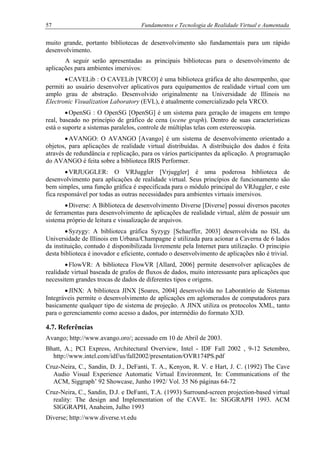 57 Fundamentos e Tecnologia de Realidade Virtual e Aumentada
muito grande, portanto bibliotecas de desenvolvimento são fundamentais para um rápido
desenvolvimento.
A seguir serão apresentadas as principais bibliotecas para o desenvolvimento de
aplicações para ambientes imersivos:
•CAVELib : O CAVELib [VRCO] é uma biblioteca gráfica de alto desempenho, que
permiti ao usuário desenvolver aplicativos para equipamentos de realidade virtual com um
amplo grau de abstração. Desenvolvido originalmente na Universidade de Illinois no
Electronic Visualization Laboratory (EVL), é atualmente comercializado pela VRCO.
•OpenSG : O OpenSG [OpenSG] é um sistema para geração de imagens em tempo
real, baseado no princípio de gráfico de cena (scene graph). Dentro de suas características
está o suporte a sistemas paralelos, controle de múltiplas telas com estereoscopia.
•AVANGO: O AVANGO [Avango] é um sistema de desenvolvimento orientado a
objetos, para aplicações de realidade virtual distribuídas. A distribuição dos dados é feita
através de redundância e replicação, para os vários participantes da aplicação. A programação
do AVANGO é feita sobre a biblioteca IRIS Performer.
•VRJUGGLER: O VRJuggler [Vrjuggler] é uma poderosa biblioteca de
desenvolvimento para aplicações de realidade virtual. Seus princípios de funcionamento são
bem simples, uma função gráfica é especificada para o módulo principal do VRJuggler, e este
fica responsável por todas as outras necessidades para ambientes virtuais imersivos.
•Diverse: A Biblioteca de desenvolvimento Diverse [Diverse] possui diversos pacotes
de ferramentas para desenvolvimento de aplicações de realidade virtual, além de possuir um
sistema próprio de leitura e visualização de arquivos.
•Syzygy: A biblioteca gráfica Syzygy [Schaeffer, 2003] desenvolvida no ISL da
Universidade de Illinois em Urbana/Champagne é utilizada para acionar a Caverna de 6 lados
da instituição, contudo é disponibilizada livremente pela Internet para utilização. O principio
desta biblioteca é inovador e eficiente, contudo o desenvolvimento de aplicações não é trivial.
•FlowVR: A biblioteca FlowVR [Allard, 2006] permite desenvolver aplicações de
realidade virtual baseada de grafos de fluxos de dados, muito interessante para aplicações que
necessitem grandes trocas de dados de diferentes tipos e origens.
•JINX: A biblioteca JINX [Soares, 2004] desenvolvida no Laboratório de Sistemas
Integráveis permite o desenvolvimento de aplicações em aglomerados de computadores para
basicamente qualquer tipo de sistema de projeção. A JINX utiliza os protocolos XML, tanto
para o gerenciamento como acesso a dados, por intermédio do formato X3D.
4.7. Referências
Avango; http://www.avango.oro/; acessado em 10 de Abril de 2003.
Bhatt, A.; PCI Express, Architectural Overview, Intel - IDF Fall 2002 , 9-12 Setembro,
http://www.intel.com/idf/us/fall2002/presentation/OVR174PS.pdf
Cruz-Neira, C., Sandin, D. J., DeFanti, T. A., Kenyon, R. V. e Hart, J. C. (1992) The Cave
Audio Visual Experience Automatic Virtual Environment, In: Communications of the
ACM, Siggraph’ 92 Showcase, Junho 1992/ Vol. 35 N6 páginas 64-72
Cruz-Neira, C., Sandin, D.J. e DeFanti, T.A. (1993) Surround-screen projection-based virtual
reality: The design and Implementation of the CAVE. In: SIGGRAPH 1993. ACM
SIGGRAPH, Anaheim, Julho 1993
Diverse; http://www.diverse.vt.edu
 