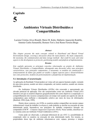 60 Fundamentos e Tecnologia de Realidade Virtual e Aumentada
Capítulo
5
Ambientes Virtuais Distribuídos e
Compartilhados
Luciene Cristina Alves Rinaldi, Mario M. Kubo, Ildeberto Aparecido Rodello,
Antonio Carlos Sementille, Romero Tori e José Remo Ferreira Brega
Abstract
This chapter presents the main concepts related to Distributed and Shared Virtual
Environments design, covering a discussion about the main features, the main components,
the taxonomy, the communication and data storage methods that could be used, and some
aspects to the development as protocols, partitioning models and platform of implementation.
Resumo
Este capítulo apresenta os principais conceitos relacionados ao projeto de Ambientes
Virtuais Distribuídos e Compartilhados, abrangendo uma discussão sobre suas principais
características, seus principais componentes, a taxonomia, os modelos de comunicação e
armazenamento de dados que podem ser usados e alguns aspectos para o desenvolvimento
tais como protocolos, modelos de particionamento e plataformas de implementação.
5.1. Introdução e Caracterização
As aplicações de Realidade Virtual podem ser vistas sob um aspecto bastante amplo, variando
de uma única pessoa, usando um único computador, até muitos usuários, usando um sistema
distribuído.
Os Ambientes Virtuais Distribuídos (AVDs) vêm crescendo e apresentando um
elevado potencial de aplicação. Eles são caracterizados como um Ambiente Virtual (AV)
interativo em que os usuários dispersos geograficamente têm como objetivos a cooperação e o
compartilhamento dos recursos computacionais em tempo real usando um suporte de rede de
computadores para melhorar o desempenho coletivo por meio da troca de informações
[Benford, 1994; Zyda, 1999].
Dentro desse contexto, em AVDs os usuários podem compartilhar um mesmo espaço
tridimensional virtual de trabalho (workspace), onde poderão se auxiliar na execução de uma
determinada tarefa, baseando-se nos princípios de trabalho cooperativo baseado em
computador (CSCW – Computer Supported Cooperative Work). Nesse sentido, classificar-se-
á o sistema como um Ambiente Virtual Colaborativo (AVC).
Como pode ser observado, o principal diferencial de um AVC é a possibilidade de
cooperação entre os usuários na execução de uma determinada tarefa. Em resumo, as
propriedades desse tipo de ambiente relacionam-se com: espaço, presença e tempos
 