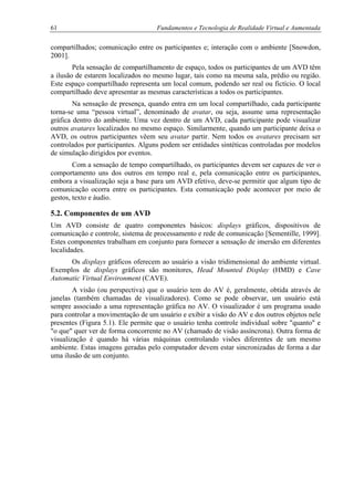 61 Fundamentos e Tecnologia de Realidade Virtual e Aumentada
compartilhados; comunicação entre os participantes e; interação com o ambiente [Snowdon,
2001].
Pela sensação de compartilhamento de espaço, todos os participantes de um AVD têm
a ilusão de estarem localizados no mesmo lugar, tais como na mesma sala, prédio ou região.
Este espaço compartilhado representa um local comum, podendo ser real ou fictício. O local
compartilhado deve apresentar as mesmas características a todos os participantes.
Na sensação de presença, quando entra em um local compartilhado, cada participante
torna-se uma “pessoa virtual”, denominado de avatar, ou seja, assume uma representação
gráfica dentro do ambiente. Uma vez dentro de um AVD, cada participante pode visualizar
outros avatares localizados no mesmo espaço. Similarmente, quando um participante deixa o
AVD, os outros participantes vêem seu avatar partir. Nem todos os avatares precisam ser
controlados por participantes. Alguns podem ser entidades sintéticas controladas por modelos
de simulação dirigidos por eventos.
Com a sensação de tempo compartilhado, os participantes devem ser capazes de ver o
comportamento uns dos outros em tempo real e, pela comunicação entre os participantes,
embora a visualização seja a base para um AVD efetivo, deve-se permitir que algum tipo de
comunicação ocorra entre os participantes. Esta comunicação pode acontecer por meio de
gestos, texto e áudio.
5.2. Componentes de um AVD
Um AVD consiste de quatro componentes básicos: displays gráficos, dispositivos de
comunicação e controle, sistema de processamento e rede de comunicação [Sementille, 1999].
Estes componentes trabalham em conjunto para fornecer a sensação de imersão em diferentes
localidades.
Os displays gráficos oferecem ao usuário a visão tridimensional do ambiente virtual.
Exemplos de displays gráficos são monitores, Head Mounted Display (HMD) e Cave
Automatic Virtual Environment (CAVE).
A visão (ou perspectiva) que o usuário tem do AV é, geralmente, obtida através de
janelas (também chamadas de visualizadores). Como se pode observar, um usuário está
sempre associado a uma representação gráfica no AV. O visualizador é um programa usado
para controlar a movimentação de um usuário e exibir a visão do AV e dos outros objetos nele
presentes (Figura 5.1). Ele permite que o usuário tenha controle individual sobre "quanto" e
"o que" quer ver de forma concorrente no AV (chamado de visão assíncrona). Outra forma de
visualização é quando há várias máquinas controlando visões diferentes de um mesmo
ambiente. Estas imagens geradas pelo computador devem estar sincronizadas de forma a dar
uma ilusão de um conjunto.
 