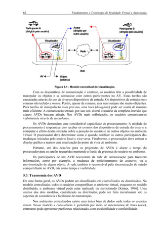 62 Fundamentos e Tecnologia de Realidade Virtual e Aumentada
Rede
Visualizador Visualizador
ParticipanteA
(dirigidopelousuário)
ParticipanteB
(dirigidopelousuário)
Objeto
(estático)
Avatar
(dirigidopor
outrousuário)
AV
AVD
Figura 5.1 - Modelo conceitual de visualização.
Com os dispositivos de comunicação e controle, os usuários têm a possibilidade de
manipular os objetos e se comunicar com outros participantes no AV. Estas tarefas são
executadas através do uso de diversos dispositivos de entrada. Os dispositivos de entrada mais
comuns são teclado e mouse. Porém, apesar de comuns, eles nem sempre são muito eficientes.
Para tarefas de manipulação mais precisas, uma luva (dataglove) pode ser usada de maneira
mais eficiente. A comunicação textual, por sua vez, distrai o usuário da completa imersão que
alguns AVDs buscam atingir. Nos AVDs mais sofisticados, os usuários comunicam-se
verbalmente através de microfones.
Os AVDs demandam uma considerável capacidade de processamento. A unidade de
processamento é responsável por receber os eventos dos dispositivos de entrada do usuário e
computar o efeito destas entradas sobre a posição do usuário e de outros objetos no ambiente
virtual. O processador deve determinar como e quando notificar os outros participantes das
mudanças iniciadas pelo usuário local e vice-versa. Finalmente, o processador deve animar o
display gráfico a manter uma atualização do ponto de vista do ambiente.
Portanto, um dos desafios para os projetistas de AVDs é alocar o tempo do
processador para as tarefas requeridas mantendo a ilusão de presença do usuário no ambiente.
Os participantes de um AVD necessitam da rede de comunicação para trocarem
informações, como por exemplo, a mudança de posicionamento de avatares, ou a
movimentação de algum objeto. A rede também é responsável pela sincronização do estado
compartilhado no AVD, tais como tempo e visibilidade.
5.3. Taxonomia dos AVD
De uma forma geral, os AVDs podem ser classificados em centralizados ou distribuídos. No
modelo centralizado, todos os usuários compartilham o ambiente virtual, enquanto no modelo
distribuído, o ambiente virtual pode estar replicado ou particionado [Kirner, 1996]. Uma
análise dos dois modelos, centralizado ou distribuído, pode ser feita inicialmente sob os
aspectos de consistência e facilidade de manutenção.
Nos ambientes centralizados existe uma única base de dados onde todos os usuários
atuam. Nesse modelo a consistência é garantida por meio de mecanismos de trava (lock),
entretanto pode apresentar problemas relacionados com escalabilidade e confiabilidade.
 