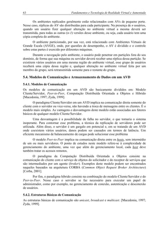 63 Fundamentos e Tecnologia de Realidade Virtual e Aumentada
Os ambientes replicados geralmente estão relacionados com AVs de pequeno porte.
Nesse caso, réplicas do AV são distribuídas para cada participante. Na presença de n usuários,
quando um usuário fizer qualquer alteração no ambiente virtual a mesma deverá ser
transmitida, para todas as outras (n-1) versões desse ambiente, ou seja, cada usuário tem uma
cópia completa do ambiente.
O ambiente particionado, por sua vez, está relacionado com Ambientes Virtuais de
Grande Escala (AVGE), onde, por questões de desempenho, o AV é dividido e o controle
sobre estas partes é exercido por diferentes máquinas.
Durante a navegação pelo ambiente, o usuário pode penetrar em partições fora do seu
domínio, de forma que sua máquina ou servidor deverá receber uma réplica dessa partição. Se
existirem vários usuários em uma mesma região do ambiente virtual, esse grupo de usuários
receberá uma cópia dessa região e, qualquer alteração no ambiente virtual feita por um
membro do grupo, será retransmitida somente para o restante do grupo.
5.4. Modelos de Comunicação e Armazenamento de Dados em um AVD
5.4.1. Modelos de Comunicação
Os modelos de comunicação em um AVD são basicamente divididos em: Modelo
Cliente/Servidor, Peer-to-Peer, Computação Distribuída Orientada a Objetos e Híbrido
[Macedonia, 1997; Zyda, 1999].
O paradigma Cliente/Servidor em um AVD implica na comunicação direta somente do
cliente com o servidor ou vice-versa, não havendo a troca de mensagens entre os clientes. É o
modelo mais simples. As vantagens e desvantagens deste modelo estão associadas aos fatores
básicos de qualquer modelo Cliente/Servidor.
Uma desvantagem é a possibilidade de falha no servidor, o que tornaria o sistema
inoperante. Para contornar esse problema, a técnica da replicação de servidores pode ser
utilizada. Além disso, o servidor é um gargalo em potencial e, em se tratando de um AVD
onde coexistem vários usuários, danos podem ser causados em termos de latência. Um
eficiente mecanismo de balanceamento de cargas pode solucionar esse problema
O modelo Peer-to-Peer implica na comunicação direta entre os hosts, sem intermédio
de um ou mais servidores. O ponto de estudos neste modelo refere-se à complexidade de
gerenciamento do ambiente, uma vez que além do gerenciamento local, cada host deve
também tratar os acessos remotos.
O paradigma da Computação Distribuída Orientada a Objetos consiste na
comunicação do cliente com o serviço de objetos do solicitador e do receptor de serviços que
são intermediados por um agente (broker). Exemplos deste modelo podem ser encontrados
naqueles baseados na arquitetura CORBA (Common Object Request Broker Architecture)
[Corba, 2001].
Por fim, o paradigma híbrido consiste na combinação do modelo Cliente/Servidor e do
Peer-to-Peer. Nesse caso o servidor se faz necessário para executar um papel de
administrador, como por exemplo, no gerenciamento de conexão, autenticação e desconexão
de usuários.
5.4.2. Estruturas Básicas de Comunicação
As estruturas básicas de comunicação são unicast, broadcast e multicast. [Macedonia, 1997;
Zyda, 1999].
 