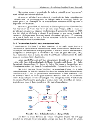 64 Fundamentos e Tecnologia de Realidade Virtual e Aumentada
Na estrutura unicast, a comunicação dos dados é conhecida como “um-para-um”,
sendo realizada somente entre dois hosts.
O broadcast (difusão) é o mecanismo de comunicação dos dados conhecido como
“um-para-vários”, em que um host envia um dado para todos os outros hosts da rede, que
podem ignorá-la, se a mensagem não for de seu interesse. Ambientes virtuais replicados se
enquadram neste mecanismo.
O multicast, por sua vez, é o mecanismo de comunicação dos dados conhecido como
“um-para-vários” ou “vários-para-vários” em uma única operação, onde os dados são
enviados para um grupo de máquinas simultaneamente. É comumente utilizado em AVDs
com dois objetivos: (1) limitar o número de participantes em uma mesma recepção de
mensagem, eliminando, dessa forma, as trocas de informações irrelevantes e (2) economizar
na largura de banda, uma vez que o fluxo de mensagens é reduzido. Ambientes virtuais
particionados baseiam-se neste mecanismo.
5.4.3. Formas de Distribuição e Armazenamento dos Dados
O armazenamento dos dados é um fator importante em um AVD, porque implica na
transferência e consistência das informações dos estados de um ambiente. Decidir onde as
informações serão armazenadas afeta principalmente as escalas de dados do ambiente virtual,
os requisitos de comunicação e a confiabilidade no sistema em geral [Macedônia, 1997].
Pelos mecanismos atuais, a escolha da forma de distribuição e armazenamento dos dados
ainda está restrita ao objetivo da aplicação.
Ainda segundo Macedonia e Zyda, o armazenamento dos dados em um AV pode ser
restrito a: (1) Banco de Dados Replicados de Mundos Homogêneos; (2) Banco de Dados
Centralizado e Compartilhado; (3) Banco de Dados Distribuídos e Compartilhado com
Alterações Peer to Peer; (4) Banco de Dados Distribuídos e Compartilhado Cliente/Servidor.
No modelo Banco de Dados Centralizado e Compartilhado (Figura 5.2), os dados
estão centralizados em uma única máquina que atua como servidor permitindo uma melhor
consistência do AVD, uma vez que os clientes mantêm somente os dados pertinentes à cena
em memória e apenas um usuário pode modificar o banco de dados em um determinado
tempo. As desvantagens desse modelo começam com a limitação no número de participantes
no ambiente. Quanto maior a quantidade de usuários, maior será a dificuldade em manter a
consistência do banco de dados, tornado o servidor o gargalo da aplicação.
Servidor
B D
C liente
C liente
C liente
C liente
C liente
C liente
C liente
Cliente
Figura 5.2 - Banco de Dados Centralizado e Compartilhado.
No Banco de Dados Replicado de Mundos Homogêneos (Figura 5.3), cada host
conectado na aplicação possui uma réplica completa dos dados do ambiente (o terreno,
 