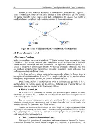 66 Fundamentos e Tecnologia de Realidade Virtual e Aumentada
Por fim, o Banco de Dados Distribuído e Compartilhado Cliente/Servidor (Figura 5.5)
baseia-se na técnica Cliente/Servidor, tendo o banco de dados particionado em seus clientes.
Um agente chamado broker é responsável pelo conhecimento do servidor para manter o
mundo atualizado. Um cliente pode requisitar um dado de forma transparente.
Servidor
Cliente
Cliente
Cliente
Cliente
BD BD
BD
BD
Parte A
da BD
Parte B
da BD
Parte C
da BD
Parte D
da BD
Figura 5.5 - Banco de Dados Distribuído, Compartilhado, Cliente/Servidor.
5.5. Desenvolvimento de AVDs
5.5.1. Aspectos Principais
Assim como qualquer outro AV, a criação de AVDs está bastante ligada com realismo visual
e interação. Dessa forma, assuntos como modelagem gráfica tridimensional e interação
homem-máquina constituem uma parte fundamental. Em especial na elaboração de um AVD
destaca-se o suporte de comunicação em rede. Por meio de uma rede é fornecida a base para
que unidades computacionais heterogêneas separadas fisicamente sejam unificadas para
implementar um único ambiente virtual.
Além disso, os fatores adiante apresentados e comentados afetam, de alguma forma, o
desempenho e/ou a complexidade de um AVD. A complexidade, por sua vez, também afeta o
desempenho, prejudicando o realismo, na forma de atrasos ou lentidão.
Dessa forma, procura-se estabelecer um nível de complexidade que torne o AVD
aceitável, tanto em realismo quanto em desempenho. Os fatores que devem ser levados em
consideração para que isso ocorra são [Greenhalgh, 1996b]:
• Número de usuários
De acordo com a quantidade de usuários que o ambiente pode suportar de forma
simultânea, os sistemas de RV podem ser classificados em monousuário (single user) ou
multiusuários (multi-user).
Em um sistema monousuário é possível a existência de outros usuários que são,
entretanto, somente meros espectadores, uma vez que a interação com e a navegação pelo
ambiente somente são disponíveis a um único usuário.
Nota-se que os sistemas multiusuários são mais complexos e exige um poder maior de
computação, relacionando-se, entre outros, a aspectos como gerenciamento desses usuários
(login, segurança, etc.). Além disso, o número de tarefas que poderão ser executadas pelos
usuários é outro fator de interferência.
• Número e tamanho dos mundos virtuais
Corresponde à quantidade de mundos que podem estar ativos no sistema. Em sistemas
monousuário somente um mundo estará ativo por vez, facilitando o gerenciamento. Em
 