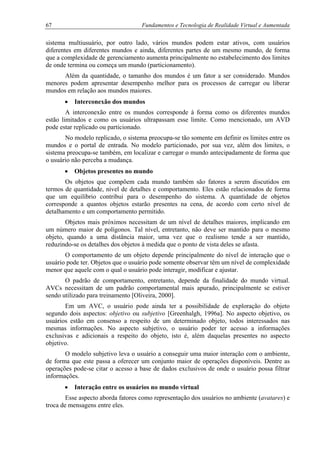 67 Fundamentos e Tecnologia de Realidade Virtual e Aumentada
sistema multiusuário, por outro lado, vários mundos podem estar ativos, com usuários
diferentes em diferentes mundos e ainda, diferentes partes de um mesmo mundo, de forma
que a complexidade de gerenciamento aumenta principalmente no estabelecimento dos limites
de onde termina ou começa um mundo (particionamento).
Além da quantidade, o tamanho dos mundos é um fator a ser considerado. Mundos
menores podem apresentar desempenho melhor para os processos de carregar ou liberar
mundos em relação aos mundos maiores.
• Interconexão dos mundos
A interconexão entre os mundos corresponde à forma como os diferentes mundos
estão limitados e como os usuários ultrapassam esse limite. Como mencionado, um AVD
pode estar replicado ou particionado.
No modelo replicado, o sistema preocupa-se tão somente em definir os limites entre os
mundos e o portal de entrada. No modelo particionado, por sua vez, além dos limites, o
sistema preocupa-se também, em localizar e carregar o mundo antecipadamente de forma que
o usuário não perceba a mudança.
• Objetos presentes no mundo
Os objetos que compõem cada mundo também são fatores a serem discutidos em
termos de quantidade, nível de detalhes e comportamento. Eles estão relacionados de forma
que um equilíbrio contribui para o desempenho do sistema. A quantidade de objetos
corresponde a quantos objetos estarão presentes na cena, de acordo com certo nível de
detalhamento e um comportamento permitido.
Objetos mais próximos necessitam de um nível de detalhes maiores, implicando em
um número maior de polígonos. Tal nível, entretanto, não deve ser mantido para o mesmo
objeto, quando a uma distância maior, uma vez que o realismo tende a ser mantido,
reduzindo-se os detalhes dos objetos à medida que o ponto de vista deles se afasta.
O comportamento de um objeto depende principalmente do nível de interação que o
usuário pode ter. Objetos que o usuário pode somente observar têm um nível de complexidade
menor que aquele com o qual o usuário pode interagir, modificar e ajustar.
O padrão de comportamento, entretanto, depende da finalidade do mundo virtual.
AVCs necessitam de um padrão comportamental mais apurado, principalmente se estiver
sendo utilizado para treinamento [Oliveira, 2000].
Em um AVC, o usuário pode ainda ter a possibilidade de exploração do objeto
segundo dois aspectos: objetivo ou subjetivo [Greenhalgh, 1996a]. No aspecto objetivo, os
usuários estão em consenso a respeito de um determinado objeto, todos interessados nas
mesmas informações. No aspecto subjetivo, o usuário poder ter acesso a informações
exclusivas e adicionais a respeito do objeto, isto é, além daquelas presentes no aspecto
objetivo.
O modelo subjetivo leva o usuário a conseguir uma maior interação com o ambiente,
de forma que este passa a oferecer um conjunto maior de operações disponíveis. Dentre as
operações pode-se citar o acesso a base de dados exclusivos de onde o usuário possa filtrar
informações.
• Interação entre os usuários no mundo virtual
Esse aspecto aborda fatores como representação dos usuários no ambiente (avatares) e
troca de mensagens entre eles.
 