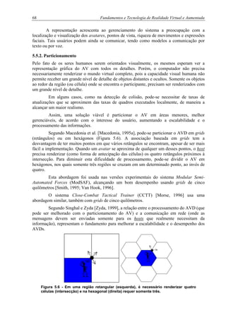 68 Fundamentos e Tecnologia de Realidade Virtual e Aumentada
A representação acrescenta ao gerenciamento do sistema a preocupação com a
localização e visualização dos avatares, pontos de vista, riqueza de movimentos e expressões
faciais. Tais usuários podem ainda se comunicar, tendo como modelos a comunicação por
texto ou por voz.
5.5.2. Particionamento
Pelo fato de os seres humanos serem orientados visualmente, os mesmos esperam ver a
representação gráfica do AV com todos os detalhes. Porém, o computador não precisa
necessariamente renderizar o mundo virtual completo, pois a capacidade visual humana não
permite receber um grande nível de detalhe de objetos distantes e ocultos. Somente os objetos
ao redor da região (ou célula) onde se encontra o participante, precisam ser renderizados com
um grande nível de detalhe.
Em alguns casos, como na detecção de colisão, pode-se necessitar de taxas de
atualizações que se aproximem das taxas de quadros executados localmente, de maneira a
alcançar um maior realismo.
Assim, uma solução viável é particionar o AV em áreas menores, melhor
gerenciáveis, de acordo com o interesse do usuário, aumentando a escalabilidade e o
processamento das informações.
Segundo Macedonia et al. [Macedonia, 1995a], pode-se particionar o AVD em grids
(retângulos) ou em hexágonos (Figura 5.6). A associação baseada em grids tem a
desvantagem de ter muitos pontos em que vários retângulos se encontram, apesar de ser mais
fácil a implementação. Quando um avatar se aproxima de qualquer um desses pontos, o host
precisa renderizar (como forma de antecipação das células) os quatro retângulos próximos à
intersecção. Para diminuir esta dificuldade de processamento, pode-se dividir o AV em
hexágonos, nos quais somente três regiões se cruzam em um determinado ponto, ao invés de
quatro.
Esta abordagem foi usada nas versões experimentais do sistema Modular Semi-
Automated Forces (ModSAF), alcançando um bom desempenho usando grids de cinco
quilômetros [Smith, 1995; Van Hook, 1996].
O sistema Close-Combat Tactical Trainer (CCTT) [Morse, 1996] usa uma
abordagem similar, também com grids de cinco quilômetros.
Segundo Singhal e Zyda [Zyda, 1999], a relação entre o processamento do AVD (que
pode ser melhorado com o particionamento do AV) e a comunicação em rede (onde as
mensagens devem ser enviadas somente para os hosts que realmente necessitam da
informação), representam o fundamento para melhorar a escalabilidade e o desempenho dos
AVDs.
Figura 5.6 - Em uma região retangular (esquerda), é necessário renderizar quatro
células (intersecção) e na hexagonal (direita) requer somente três.
 