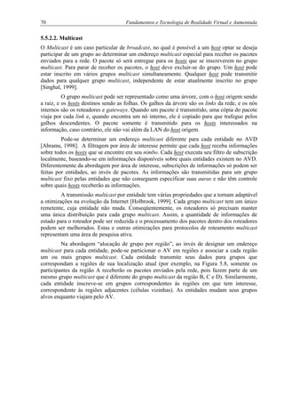 70 Fundamentos e Tecnologia de Realidade Virtual e Aumentada
5.5.2.2. Multicast
O Multicast é um caso particular de broadcast, no qual é possível a um host optar se deseja
participar de um grupo ao determinar um endereço multicast especial para receber os pacotes
enviados para a rede. O pacote só será entregue para os hosts que se inscreverem no grupo
multicast. Para parar de receber os pacotes, o host deve excluir-se do grupo. Um host pode
estar inscrito em vários grupos multicast simultaneamente. Qualquer host pode transmitir
dados para qualquer grupo multicast, independente de estar atualmente inscrito no grupo
[Singhal, 1999].
O grupo multicast pode ser representado como uma árvore, com o host origem sendo
a raiz, e os hosts destinos sendo as folhas. Os galhos da árvore são os links da rede, e os nós
internos são os roteadores e gateways. Quando um pacote é transmitido, uma cópia do pacote
viaja por cada link e, quando encontra um nó interno, ele é copiado para que trafegue pelos
galhos descendentes. O pacote somente é transmitido para os hosts interessados na
informação, caso contrário, ele não vai além da LAN do host origem.
Pode-se determinar um endereço multicast diferente para cada entidade no AVD
[Abrams, 1998]. A filtragem por área de interesse permite que cada host receba informações
sobre todos os hosts que se encontre em seu nimbo. Cada host executa seu filtro de subscrição
localmente, baseando-se em informações disponíveis sobre quais entidades existem no AVD.
Diferentemente da abordagem por área de interesse, subscrições de informações só podem ser
feitas por entidades, ao invés de pacotes. As informações são transmitidas para um grupo
multicast fixo pelas entidades que não conseguem especificar suas auras e não têm controle
sobre quais hosts receberão as informações.
A transmissão multicast por entidade tem várias propriedades que a tornam adaptável
a otimizações na evolução da Internet [Holbrook, 1999]. Cada grupo multicast tem um único
remetente, cuja entidade não muda. Conseqüentemente, os roteadores só precisam manter
uma única distribuição para cada grupo multicast. Assim, a quantidade de informações de
estado para o roteador pode ser reduzida e o processamento dos pacotes dentro dos roteadores
podem ser melhorados. Estas e outras otimizações para protocolos de roteamento multicast
representam uma área de pesquisa ativa.
Na abordagem “alocação de grupo por região”, ao invés de designar um endereço
multicast para cada entidade, pode-se particionar o AV em regiões e associar a cada região
um ou mais grupos multicast. Cada entidade transmite seus dados para grupos que
correspondam a regiões de sua localização atual (por exemplo, na Figura 5.8, somente os
participantes da região A receberão os pacotes enviados pela rede, pois fazem parte de um
mesmo grupo multicast que é diferente do grupo multicast da região B, C e D). Similarmente,
cada entidade inscreve-se em grupos correspondentes às regiões em que tem interesse,
correspondente às regiões adjacentes (células vizinhas). As entidades mudam seus grupos
alvos enquanto viajam pelo AV.
 