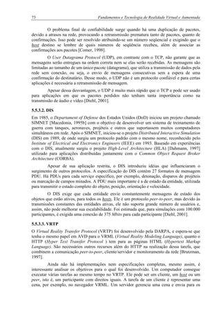 73 Fundamentos e Tecnologia de Realidade Virtual e Aumentada
O problema final de confiabilidade surge quando há uma duplicação de pacotes,
devido a atrasos na rede, provocando a retransmissão prematura tanto de pacotes, quanto de
confirmações. Isso pode ser resolvido atribuindo-se um número seqüencial e exigindo que o
host destino se lembre de quais números de seqüência recebeu, além de associar as
confirmações aos pacotes [Comer, 1998].
O User Datagrama Protocol (UDP), em contraste com o TCP, não garante que as
mensagens serão entregues na ordem correta nem se elas serão recebidas. As mensagens são
limitadas ao tamanho de um único pacote (datagrama), que utiliza a transmissão de dados pela
rede sem conexão, ou seja, o envio de mensagens consecutivas sem a espera de uma
confirmação do destinatário. Desse modo, o UDP não é um protocolo confiável e para certas
aplicações é necessária a retransmissão de mensagem.
Apesar dessa desvantagem, o UDP é muito mais rápido que o TCP e pode ser usado
para aplicações em que os pacotes perdidos não tenham tanta importância como na
transmissão de áudio e vídeo [Diehl, 2001].
5.5.3.2. DIS
Em 1985, o Departament of Defense dos Estados Unidos (DoD) iniciou um projeto chamado
SIMNET [Macedonia, 1995b] com o objetivo de desenvolver um sistema de treinamento de
guerra com tanques, aeronaves, projéteis e outros que suportassem muitos computadores
simultâneos em rede. Após o SIMNET, iniciou-se o projeto Distributed Interactive Simulation
(DIS) em 1989, de onde surgiu um protocolo padrão com o mesmo nome, reconhecido pelo
Institute of Electrical and Electronics Engineers (IEEE) em 1993. Baseado em experiências
com o DIS, atualmente surgiu o projeto High-Level Architecture (HLA) [Dahmann, 1997]
utilizado para aplicações distribuídas juntamente com o Common Object Request Broker
Architecture (CORBA).
Apesar de sua aplicação restrita, o DIS introduziu idéias que influenciaram o
surgimento de outros protocolos. A especificação do DIS contém 27 formatos de mensagem
PDU. Há PDUs para cada serviço específico, por exemplo, detonação, disparos de projéteis
ou marcação de campos minados. A PDU mais importante é a de estado da entidade, utilizada
para transmitir o estado completo do objeto, posição, orientação e velocidade.
O DIS exige que cada entidade envie constantemente mensagens de estado dos
objetos que estão ativos, para todos os hosts. Ele é um protocolo peer-to-peer, mas devido às
transmissões constantes das entidades ativas, ele não suporta grande número de usuários e,
assim, não pode melhorar sua escalabilidade. Foi estimada que, para simulações com 100.000
participantes, é exigida uma conexão de 375 Mbits para cada participante [Diehl, 2001].
5.5.3.3. VRTP
O Virtual Reality Transfer Protocol (VRTP) foi desenvolvido pela DARPA, e espera-se que
tenha o mesmo papel em AVD para o VRML (Virtual Reality Modeling Language), quanto o
HTTP (Hyper Text Transfer Protocol ) tem para as páginas HTML (Hypertext Markup
Language). São necessários outros recursos além do HTTP na realização dessa tarefa, que
combinem a comunicação peer-to-peer, cliente/servidor e monitoramento da rede [Brutzman,
1997].
Ainda não há implementações nem especificações completas, mesmo assim, é
interessante analisar os objetivos para o qual foi desenvolvido. Um computador consegue
executar várias tarefas ao mesmo tempo no VRTP. Ele pode ser um cliente, um host ou um
peer, isto é, um participante com direitos iguais. A tarefa de um cliente é representar uma
cena, por exemplo, no navegador VRML. Um servidor gerencia uma cena e envia para os
 