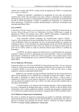 74 Fundamentos e Tecnologia de Realidade Virtual e Aumentada
clientes, por exemplo, pelo HTTP. A parte crucial da arquitetura do VRTP é a comunicação
peer-to-peer e o multicast.
Também foi analisada a importância da recuperação de erros para um protocolo
escalável para AVDs. São necessários testes para verificar a otimização em computadores
individuais através da Internet e o planejamento de integrar os mecanismos de monitoramento
de rede no VRTP para detectar e resolver os problemas de transmissão. Ao contrário dos
outros protocolos, o VRTP deve escolher automaticamente o protocolo de transporte para
cada aplicação [Diehl, 2001].
5.5.3.4. DWTP
O Distributed Worlds Transfer and Communication Protocol (DWTP) foi desenvolvido na
German National Research Center for Information Tecnology (GMD) para a camada de
aplicação de AVGEs. Em contraste com o DIS, o DWTP é heterogêneo e independente da
aplicação, isto é, dados de diferentes tipos podem ser transmitidos.
Esses protocolos utilizam mensagens de reconhecimento negativo (NACK –
Negative Acknowledgement) em uma comunicação fim-a-fim, ou seja, precisa ser confirmado
o não recebimento correto da mensagem. Os erros na transmissão podem ser causados por
roteadores multicast, e estes roteadores são sobrecarregados, devido aos NACKs adicionais de
cada cliente. Alguns protocolos tentam evitar isso, através de um tempo de espera antes do
envio de um NACK; similar ao usado no protocolo Ethernet para resolver os conflitos de
barramento.
No DWTP, um número pequeno de destinos envia o reconhecimento de mensagem
contendo o número de todos os participantes que estão registrados. Assim, um participante
pode detectar o problema ao receber um ACK de um pacote e não o próprio pacote. Nesse
caso, o pacote é retransmitido por unicast confiável (TCP) para o participante que o solicitou
[Diehl 2001].
5.5.3.5. Multi-user 3D Protocol
O protocolo Multi-user 3D Protocol (Mu3D) foi desenvolvido por Galli e Luo na University
of Balearic Islands, para um projeto de arquitetura colaborativa. Em contraste com o DWTP,
o protocolo Mu3D é peer-to-peer; já em contrate com o DIS, ele não envia os dados
completos, somente as atualizações [Diehl 2001].
Suponha-se, por exemplo, um jogo de tabuleiro distribuído em que só possa haver um
objeto em um quadrado por vez. Suponha que a ordenação da origem foi violada: o cliente 2
não recebe a mensagem na ordem em que foi enviada pelo cliente 1. Pode-se forçar a
ordenação na origem ao se usar números seqüenciais. Se um cliente receber uma mensagem
com um número de seqüência maior que o último, ele espera até que tenha recebido todas as
mensagens intermediárias.
O cliente bloqueia o nó, enquanto estiver fazendo alterações, e libera somente depois
de enviar a mensagem da alteração para todos os clientes. Devido ao fato do Mu3D enviar
atualizações e não o estado completo da entidade, o tamanho das mensagens, incluindo todos
os overheads das camadas inferiores do protocolo, é pequena (200 a 300 bytes) [Diehl, 2001].
5.5.4. Modelos de Suporte para Comunicação
São vários os modelos de suporte de comunicação que podem ser utilizados. Geralmente o
desenvolvedor procura um ambiente que lhe abstraia detalhes de comunicação. São vários os
pacotes de software que oferecem tais serviços. Pode-se dividi-los em quatro categorias:
baseados em sockets, toolkits, middlewares e frameworks.
 