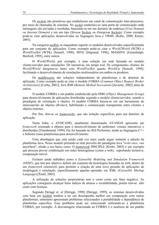 75 Fundamentos e Tecnologia de Realidade Virtual e Aumentada
Os sockets são primitivas que estabelecem um canal de comunicação inter-processos,
por meio de chamadas de sistemas. No socket estabelece-se uma porta de comunicação onde
mensagens são enviadas e recebidas, baseando-se em um domínio de endereço (Unix Domain
ou Internet Domain) e em um tipo (Stream Sockets ou Datagram Sockets). Como exemplo
pode-se citar aplicações desenvolvidas na linguagem Java e VRML [Kubo, 2000; Kirner,
2001].
Na categoria toolkits se enquadram suporte os modelos desenvolvidos especificamente
para um conjunto de aplicações. Como exemplo pode-se citar o World2World (W2W) e
WorldToolKit (WTK) [Sense8, 1998], DIVE [Hagsand, 1996], MASSIVE [Greenhalgh;
Benford, 1995], entre outros.
O World2World, por exemplo, é uma solução em rede baseada no modelo
cliente/servidor para simulações 3D interativas em tempo real. Os componentes clientes do
World2World integram-se tanto com WorldToolKit quanto WorldUp [Sense8, 1998],
facilitando o desenvolvimento de simulações multiusuários em ambos os produtos.
Os middlewares são soluções independentes de plataformas e de domínio de
aplicação. Como exemplo pode-se citar o modelo CORBA (Common Object Request Broker
Architecture) [Corba, 2001], Java RMI (Remote Method Invocation) [Javarmi, 2002] além de
outros.
O modelo CORBA é um padrão estabelecido pela OMG (Object Management Group)
para desenvolvimento de aplicações distribuídas segundo o modelo cliente/servidor, usando o
paradigma de orientação a objetos. O modelo CORBA baseia-se em um barramento de
interconexão de objetos (Broker), habilitando a comunicação transparente entre clientes e
objetos remotos.
Por fim, têm-se os frameworks, que são solução específicas para um domínio de
aplicação.
Nesta linha, o AVOCADO, atualmente denominado AVANGO apresenta um
framework orientado a objetos para o desenvolvimento de ambientes virtuais interativos e
distribuídos [Tramberend, 1999]. Ele foi baseado no SGI Performer, tendo as linguagens C++
e Scheme como plataformas para desenvolvimento.
Uma abordagem que está sendo cada vez mais usada segue somente a adoção da
plataforma Java. Nesse modelo pretende-se tirar proveito do paradigma Java "write once, run
anywhere", aliado a seu baixo custo. O framework DISCIPLE [Krebs, 2003] é um exemplo
que procura prover colaboração em redes heterogêneas (como a web), suportando inclusive,
computação móvel.
Existem ainda trabalhos como o Extensible Modeling and Simulation Framework
(XMSF), que tem por objetivo definir um conjunto de tecnologias baseadas na web, dentro de
um framework extensível, para permitir a criação de uma nova geração de aplicações de
modelagem e simulação, especificamente aquelas apoiadas em XML (Extensible Markup
Language) [Xsmf, 2003].
A utilização de soluções proprietárias tem o custo como um fator negativo. As
aplicações conseguem alcançar bons índices de atrasos e escalabilidade, porém tem-se alto
custo com licenças.
Segundo Deriggi et. al [Deriggi, 1998] [Deriggi, 1999], os sistemas desenvolvidos
com base em toolkits tendem a ter um desempenho melhor em comparação com outras
plataformas, entretanto apresentam problemas relacionados a portabilidade e dependência de
plataforma específica. Esse problema pode ser solucionado utilizando-se a plataforma
CORBA, por exemplo. A desvantagem relacionada ao CORBA é a ausência de um padrão
 