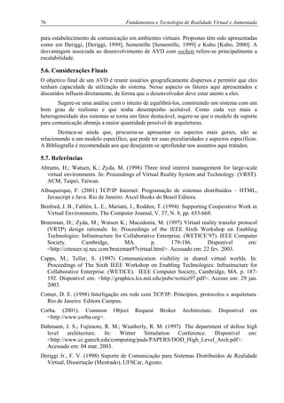 76 Fundamentos e Tecnologia de Realidade Virtual e Aumentada
para estabelecimento de comunicação em ambientes virtuais. Propostas têm sido apresentadas
como em Deriggi, [Deriggi, 1999], Sementille [Sementille, 1999] e Kubo [Kubo, 2000]. A
desvantagem associada ao desenvolvimento de AVD com sockets refere-se principalmente a
escalabilidade.
5.6. Considerações Finais
O objetivo final de um AVD é reunir usuários geograficamente dispersos e permitir que eles
tenham capacidade de utilização do sistema. Nesse aspecto os fatores aqui apresentados e
discutidos influem diretamente, de forma que o desenvolvedor deve estar atento a eles.
Sugere-se uma análise com o intuito de equilibrá-los, construindo um sistema com um
bom grau de realismo e que tenha desempenho aceitável. Como cada vez mais a
heterogeneidade dos sistemas se torna um fator destacável, sugere-se que o modelo de suporte
para comunicação abranja a maior quantidade possível de arquiteturas.
Destaca-se ainda que, procurou-se apresentar os aspectos mais gerais, não se
relacionando a um modelo específico, que pode ter suas peculiaridades e aspectos específicos.
A Bibliografia é recomendada aos que desejarem se aprofundar nos assuntos aqui tratados.
5.7. Referências
Abrams, H.; Watsen, K.; Zyda, M. (1998) Three tired interest management for large-scale
virtual environments. In: Proceedings of Virtual Reality System and Technology. (VRST).
ACM, Taipei, Taiwan.
Albuquerque, F. (2001) TCP/IP Internet: Programação de sistemas distribuídos – HTML,
Javascript e Java. Rio de Janeiro: Axcel Books do Brasil Editora.
Benford, J. B., Fahlén, L. E., Mariani, J., Rodden, T. (1994) Supporting Cooperative Work in
Virtual Environments, The Computer Journal, V. 37, N. 8, pp. 653-668.
Brutzman, D.; Zyda, M.; Watsen K.; Macedonia, M. (1997) Virtual reality transfer protocol
(VRTP) design rationale. In: Proceedings of the IEEE Sixth Workshop on Enabling
Technologies: Infrastructure for Collaborative Enterprise. (WETICE’97). IEEE Computer
Society. Cambridge, MA. p. 179-186. Disponível em:
<http://citeseer.nj.nec.com/brutzman97virtual.html>. Acessado em: 22 fev. 2003.
Capps, M.; Teller, S. (1997) Communication visibility in shared virtual worlds. In:
Proceedings of The Sixth IEEE Workshop on Enabling Technologies: Infrastructure for
Collaborative Enterprise. (WETICE). IEEE Computer Society, Cambridge, MA. p. 187-
192. Disponível em: <http://graphics.lcs.mit.edu/pubs/wetice97.pdf>. Acesso em: 29 jan.
2003.
Comer, D. E. (1998) Interligação em rede com TCP/IP: Princípios, protocolos e arquitetura.
Rio de Janeiro: Editora Campus.
Corba. (2001). Common Object Request Broker Architecture. Disponível em
<http://www.corba.org>.
Dahmann, J. S.; Fujimoto, R. M.; Weatherly, R. M. (1997) The department of defese high
level architecture. In: Winter Simulation Conference. Disponível em:
<http://www.cc.gatech.edu/computing/pads/PAPERS/DOD_High_Level_Arch.pdf>.
Acessado em: 04 mar. 2003.
Deriggi Jr., F. V. (1998) Suporte de Comunicação para Sistemas Distribuídos de Realidade
Virtual, Dissertação (Mestrado), UFSCar, Agosto.
 