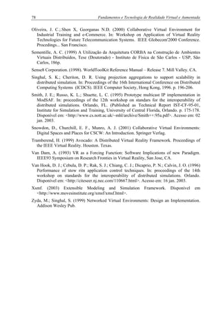 78 Fundamentos e Tecnologia de Realidade Virtual e Aumentada
Oliveira, J. C.;.Shen X, Georganas N.D. (2000) Collaborative Virtual Environment for
Industrial Training and e-Commerce. In: Workshop on Application of Virtual Reality
Technologies for Future Telecommunication Systems. IEEE Globecom'2000 Conference.
Procedings... San Francisco.
Sementille, A. C. (1999) A Utilização da Arquitetura CORBA na Construção de Ambientes
Virtuais Distribuídos, Tese (Doutorado) - Instituto de Física de São Carlos - USP, São
Carlos, 186p.
Sense8 Corporation. (1998). WorldToolKit Reference Manual – Release 7. Mill Valley. CA.
Singhal, S. K.; Cheriton, D. R. Using projection aggregations to support scalability in
distributed simulation. In: Proceedings of the 16th International Conference on Distributed
Computing Systems (ICDCS). IEEE Computer Society, Hong Kong, 1996. p. 196-206.
Smith, J. E.; Russo, K. L.; Shuette, L. C. (1995) Prototype multicast IP implementation in
ModSAF. In: proceedings of the 12th workshop on standars for the interoperability of
distributed simulations. Orlando, FL. (Published as Technical Report IST-CF-95-01,
Institute for Simulation and Training, University of Central Florida, Orlando. p. 175-178.
Disponível em: <http://www.cs.nott.ac.uk/~mhl/archive/Smith++:95a.pdf>. Acesso em: 02
jan. 2003.
Snowdon, D., Churchill, E. F., Munro, A. J. (2001) Collaborative Virtual Environments:
Digital Spaces and Places for CSCW: An Introduction. Springer Verlag.
Tramberend, H. (1999) Avocado: A Distributed Virtual Reality Framework. Proceedings of
the IEEE Virtual Reality. Houston. Texas.
Van Dam, A. (1993) VR as a Forcing Function: Software Implications of new Paradigm.
IEEE93 Symposium on Research Fronties in Virtual Reality, San Jose, CA.
Van Hook, D. J.; Cebula, D. P.; Rak, S. J.; Chiang, C. J.; Dicaprio, P. N.; Calvin, J. O. (1996)
Performance of stow ritn application control techniques. In: proceedings of the 14th
workshop on standards for the interoperability of distributed simulations. Orlando.
Disponível em: <http://citeseer.nj.nec.com/110667.html>. Acesso em: 16 jan. 2003.
Xsmf. (2003) Extensible Modeling and Simulation Framework. Disponível em
<http://www.movesinstitute.org/xmsf/xmsf.html>.
Zyda, M.; Singhal, S. (1999) Networked Virtual Environments: Design an Implementation.
Addison Wesley Pub.
 
