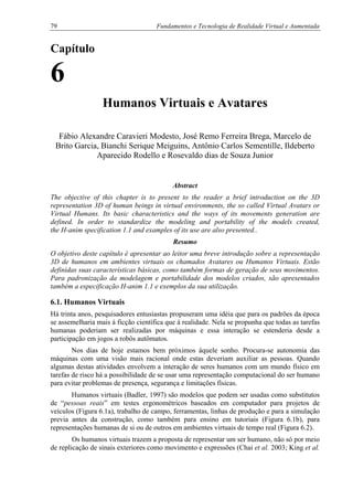 79 Fundamentos e Tecnologia de Realidade Virtual e Aumentada
Capítulo
6
Humanos Virtuais e Avatares
Fábio Alexandre Caravieri Modesto, José Remo Ferreira Brega, Marcelo de
Brito Garcia, Bianchi Serique Meiguins, Antônio Carlos Sementille, Ildeberto
Aparecido Rodello e Rosevaldo dias de Souza Junior
Abstract
The objective of this chapter is to present to the reader a brief introduction on the 3D
representation 3D of human beings in virtual environments, the so called Virtual Avatars or
Virtual Humans. Its basic characteristics and the ways of its movements generation are
defined. In order to standardize the modeling and portability of the models created,
the H-anim specification 1.1 and examples of its use are also presented..
Resumo
O objetivo deste capítulo é apresentar ao leitor uma breve introdução sobre a representação
3D de humanos em ambientes virtuais os chamados Avatares ou Humanos Virtuais. Estão
definidas suas características básicas, como também formas de geração de seus movimentos.
Para padronização da modelagem e portabilidade dos modelos criados, são apresentados
também a especificação H-anim 1.1 e exemplos da sua utilização.
6.1. Humanos Virtuais
Há trinta anos, pesquisadores entusiastas propuseram uma idéia que para os padrões da época
se assemelharia mais à ficção científica que à realidade. Nela se propunha que todas as tarefas
humanas poderiam ser realizadas por máquinas e essa interação se estenderia desde a
participação em jogos a robôs autômatos.
Nos dias de hoje estamos bem próximos àquele sonho. Procura-se autonomia das
máquinas com uma visão mais racional onde estas deveriam auxiliar as pessoas. Quando
algumas destas atividades envolvem a interação de seres humanos com um mundo físico em
tarefas de risco há a possibilidade de se usar uma representação computacional do ser humano
para evitar problemas de presença, segurança e limitações físicas.
Humanos virtuais (Badler, 1997) são modelos que podem ser usadas como substitutos
de “pessoas reais” em testes ergonométricos baseados em computador para projetos de
veículos (Figura 6.1a), trabalho de campo, ferramentas, linhas de produção e para a simulação
previa antes da construção, como também para ensino em tutoriais (Figura 6.1b), para
representações humanas de si ou de outros em ambientes virtuais de tempo real (Figura 6.2).
Os humanos virtuais trazem a proposta de representar um ser humano, não só por meio
de replicação de sinais exteriores como movimento e expressões (Chai et al. 2003; King et al.
 