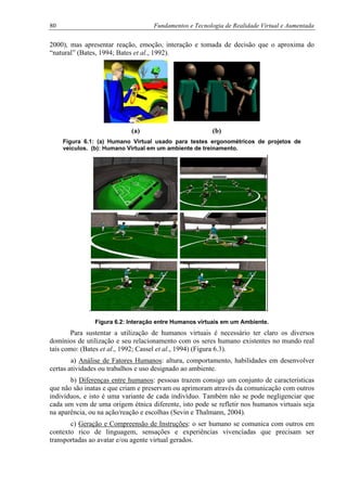 80 Fundamentos e Tecnologia de Realidade Virtual e Aumentada
2000), mas apresentar reação, emoção, interação e tomada de decisão que o aproxima do
“natural” (Bates, 1994; Bates et al., 1992).
(a) (b)
Figura 6.1: (a) Humano Virtual usado para testes ergonométricos de projetos de
veículos. (b): Humano Virtual em um ambiente de treinamento.
Figura 6.2: Interação entre Humanos virtuais em um Ambiente.
Para sustentar a utilização de humanos virtuais é necessário ter claro os diversos
domínios de utilização e seu relacionamento com os seres humano existentes no mundo real
tais como: (Bates et al., 1992; Cassel et al., 1994) (Figura 6.3).
a) Análise de Fatores Humanos: altura, comportamento, habilidades em desenvolver
certas atividades ou trabalhos e uso designado ao ambiente.
b) Diferenças entre humanos: pessoas trazem consigo um conjunto de características
que não são inatas e que criam e preservam ou aprimoram através da comunicação com outros
indivíduos, e isto é uma variante de cada indivíduo. Também não se pode negligenciar que
cada um vem de uma origem étnica diferente, isto pode se refletir nos humanos virtuais seja
na aparência, ou na ação/reação e escolhas (Sevin e Thalmann, 2004).
c) Geração e Compreensão de Instruções: o ser humano se comunica com outros em
contexto rico de linguagem, sensações e experiências vivenciadas que precisam ser
transportadas ao avatar e/ou agente virtual gerados.
 