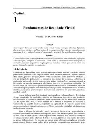 2 Fundamentos e Tecnologia de Realidade Virtual e Aumentada
Capítulo
1
Fundamentos de Realidade Virtual
Romero Tori e Claudio Kirner
Abstract
This chapter discusses some of the main virtual reality concepts, showing definitions,
characteristics, interfaces and interactions. It is also presented an overview on environments,
resources, devices and applications of virtual reality as a basis for next chapters readings.
Resumo
Este capítulo discute os principais conceitos de realidade virtual, mostrando suas definições,
caracterizações, interfaces e interações. Além disso, é apresentada uma visão geral de
ambientes, recursos, dispositivos e aplicações de realidade virtual, que servirá como base
para a leitura dos capítulos subseqüentes.
1.1. Introdução
Representações da realidade ou da imaginação sempre fizeram parte da vida do ser humano
permitindo-o expressar-se ao longo do tempo, desde desenhos primitivos, figuras e pinturas
até o cinema, passando por jogos, teatro, ópera, ilusionismo e outras expressões artísticas. O
uso do computador potencializou e convergiu tais formas de expressão, viabilizando a
multimídia, que envolve textos, imagens, sons, vídeos e animações, e mais recentemente a
hipermídia, que permite a navegação não linear e interativa por conteúdos multimídia. Ao
mesmo tempo, os vídeo-games ganharam um espaço extraordinário, explorando a interação.
Não demorou para que todas essas tecnologias convergissem e, rompendo a barreira da tela do
monitor, passassem a gerar ambientes tridimensionais interativos em tempo real, através da
realidade virtual.
Apesar de haver uma forte tendência na simulação do real nas aplicações de realidade
virtual, a realização do imaginário é também de fundamental importância, em função das
dificuldades de se comunicar conceitos e idéias inexistentes e de seu potencial de inovação.
Até há alguns anos atrás, a única maneira de se retratar o imaginário era descrevê-lo
verbalmente ou, quando possível, desenhá-lo ou representá-lo de maneira restrita como
desenhos, esculturas, maquetes, animações ou filmes, com muitas limitações, seja de custo, de
produção ou de interação.
Com o advento da realidade virtual e o avanço dos recursos computacionais, a
representação interativa e imersiva do imaginário, bem como a reprodução do real, tornaram-
se mais fáceis de serem obtidas. Foram disponibilizadas interfaces mais intuitivas e rompidos
os limites existentes, como a barreira da tela do monitor, permitindo-se a atuação do usuário
no espaço tridimensional. As pessoas, em vez de atuar sobre representações da aplicação
como menus e botões, agora podem ativar aplicações computacionais, executando ações
 