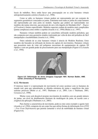 83 Fundamentos e Tecnologia de Realidade Virtual e Aumentada
locais de trabalhos. Deve então haver uma preocupação em se criar humanos virtuais
antropometricamente corretos (Azuola et al., 1994).
Como se sabe, os humanos virtuais podem ser representados por um conjunto de
segmentos geométricos conectados as juntas. Entretanto nem todas as juntas do corpo humano
são representadas por uma junta no modelo. Aquelas que podem ser representadas nos
modelos são juntas sinoviais, que possuem de um a três ângulos de liberdade (DoF – Degree
of Freedom) e limites especificados. Módulos especiais cuidam de modelos mais complicados
(juntas complexas) como ombro e espinha (Azuola et al., 1994) (Molet et al., 1997).
Humanos virtuais também podem ser concebidos utilizando modelos poliedrais, que
são compostos por uma geometria simples totalizando por volta de dois mil poliedros de fácil
manipulação e escalabilidade (Azuola et al., 1994).
Outro método de se criar humanos virtuais é através de Modelos Realistas. Estes
modelos são baseados na utilização da técnica de captura de movimentos. Humanos virtuais
que possuírem mais de vinte mil polígonos necessitam de equipamentos de captura 3D
rápidos e com um grande poder de processamento para sua manipulação (Figura 6.5) (Azuola
et al., 1994).
Figura 6.5: Deformação do dorso (Image(s) Copyright 1997, Norman Badler, HMS
Center, University of Pennsylvania).
6.3.2. Movimento
O interesse maior é a representação do movimento tal como acontece com os humanos do
mundo real, para que naturalmente se obtenha estruturas de juntas e superfícies das mais
realistas possíveis (Molet et al., 1997; Thalmann et al., 2003; Lim e Thalmann, 2001;
Cavazza et al., 1998).
Muitas vezes será desejável projetar movimentos de modelos com um grande número
de juntas, um nível de detalhamento diminuto da modelagem da junta, de acordo com a
exigência da aplicação (Thalmann et al., 2003).
Para ilustrar a característica de movimento, pode-se citar como exemplo o agente Jack
(Azuola et al.,1994), composto de um corpo liso que utiliza formas de deformação livre (FFD
– Free Form Deformation) que permite aumentar o nível de mobilidade do humano virtual
(Figura 6.6).
 
