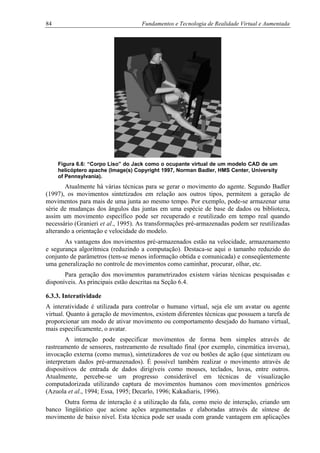 84 Fundamentos e Tecnologia de Realidade Virtual e Aumentada
Figura 6.6: “Corpo Liso” do Jack como o ocupante virtual de um modelo CAD de um
helicóptero apache (Image(s) Copyright 1997, Norman Badler, HMS Center, University
of Pennsylvania).
Atualmente há várias técnicas para se gerar o movimento do agente. Segundo Badler
(1997), os movimentos sintetizados em relação aos outros tipos, permitem a geração de
movimentos para mais de uma junta ao mesmo tempo. Por exemplo, pode-se armazenar uma
série de mudanças dos ângulos das juntas em uma espécie de base de dados ou biblioteca,
assim um movimento específico pode ser recuperado e reutilizado em tempo real quando
necessário (Granieri et al., 1995). As transformações pré-armazenadas podem ser reutilizadas
alterando a orientação e velocidade do modelo.
As vantagens dos movimentos pré-armazenados estão na velocidade, armazenamento
e segurança algorítmica (reduzindo a computação). Destaca-se aqui o tamanho reduzido do
conjunto de parâmetros (tem-se menos informação obtida e comunicada) e conseqüentemente
uma generalização no controle de movimentos como caminhar, procurar, olhar, etc.
Para geração dos movimentos parametrizados existem várias técnicas pesquisadas e
disponíveis. As principais estão descritas na Seção 6.4.
6.3.3. Interatividade
A interatividade é utilizada para controlar o humano virtual, seja ele um avatar ou agente
virtual. Quanto à geração de movimentos, existem diferentes técnicas que possuem a tarefa de
proporcionar um modo de ativar movimento ou comportamento desejado do humano virtual,
mais especificamente, o avatar.
A interação pode especificar movimentos de forma bem simples através de
rastreamento de sensores, rastreamento de resultado final (por exemplo, cinemática inversa),
invocação externa (como menus), sintetizadores de voz ou botões de ação (que sintetizam ou
interpretam dados pré-armazenados). É possível também realizar o movimento através de
dispositivos de entrada de dados dirigíveis como mouses, teclados, luvas, entre outros.
Atualmente, percebe-se um progresso considerável em técnicas de visualização
computadorizada utilizando captura de movimentos humanos com movimentos genéricos
(Azuola et al., 1994; Essa, 1995; Decarlo, 1996; Kakadiaris, 1996).
Outra forma de interação é a utilização da fala, como meio de interação, criando um
banco lingüístico que acione ações argumentadas e elaboradas através de síntese de
movimento de baixo nível. Esta técnica pode ser usada com grande vantagem em aplicações
 