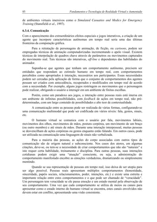 85 Fundamentos e Tecnologia de Realidade Virtual e Aumentada
de ambientes virtuais imersivos como o Simulated Casuaties and Medics for Emergency
Training (Stansfield et al., 1997).
6.3.4. Comunicação
Com o aparecimento dos extraordinários efeitos especiais e jogos interativos, a criação de um
agente que incorpore características autônomas em tempo real seria uma das últimas
fronteiras da computação gráfica.
Para a retratação de personagens de animação, de ficção, ou cartoons, podem ser
empregadas técnicas de animação computadorizadas incrementando o apelo visual. Existem
técnicas de interpolação de quadros chave através de parâmetros ou movimentos capturados
do movimento real. Tais técnicas são interativas, off-line e dependentes das habilidades do
animador.
Suponha-se que agentes que tenham um comportamento autônomo, precisem ser
entidades que respondam ao estímulo humano em tempo real, com comportamentos
percebidos como apropriados à interação, necessários aos participantes. Essas necessidades
podem ser cercadas pela aplicação de forma que o conjunto de comportamentos dos agentes
possam ser criados com antecedência, recuperados e modificados em tempo real de acordo
com a necessidade. Por exemplo, alguns jogos restringem os movimentos que o personagem
pode realizar, obrigando o usuário a interagir em um ambiente de finitas escolhas.
Porém, como um paradoxo aos jogos, a interação entre pessoas reais está imersa em
um ambiente de infinitas possibilidades, com feedback de ações em tempo real, não pré-
determinadas, com um largo conteúdo de possibilidades e alto teor de contextualidade.
A comunicação entre as pessoas pode ser realizada de várias formas, configurando-se
uma comunicação multimodal que pode ser codificada em vários níveis: fala, gestos, sinais,
etc.
O humano virtual se comunica com o usuário por fala, movimentos labiais,
movimentos dos olhos, movimentos de mãos, postura corpórea, um movimento de um braço
(ou outro membro) e até sinais de mãos. Durante uma interação interpessoal, muitas pessoas
se desvencilham de ações corpóreas ou gestos enquanto estão falando. Em outros casos, pode
ser utilizada na comunicação uma linguagem de sinais não verbalizada.
Para a maioria das pessoas, as ações do corpo associadas com outros tipos de
comunicação são de origem natural e subconsciente. Nos casos dos atores, em algumas
citações, deve-se, ou tem-se a necessidade de criar comportamentos que não são “naturais” e
isto requer certa habilidade, treinamento e disciplina. Para outras pessoas, suas interações
cotidianas podem exigir uma “atuação” consciente, ou seja, a administração do
comportamento manifestado encobre as emoções verdadeiras, dramatizando ou simplesmente
mentindo.
Quando se usa representação de pessoas em tempo real, isso deixa de ser utopia para
ser algo possível. Pessoas reais apresentam múltiplos comportamentos (honestidade,
sinceridade, papéis sociais, relacionamentos, poder, intenções, etc.) e existe uma estreita e
importante relação entre estes comportamentos e o que pode ser chamado de “veracidade”.
Um personagem tem veracidade se ele passa emoção e um estado mental pela observação de
seu comportamento. Uma vez que cada comportamento se utiliza de meios ou canais para
apresentar como o estado interno do humano virtual se encontra, estes canais envolvidos não
devem estar em conflito, apresentando uma visão consistente.
 