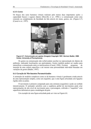 86 Fundamentos e Tecnologia de Realidade Virtual e Aumentada
6.3.5. Gestos
Os braços dos seres humanos virtuais realizam pelo menos duas importantes ações: a
capacidade buscar e segurar objetos (Douville et al., 1996) e a comunicação como uma
extensão ou complemento da faculdade da fala através de sinais, gestos, etc. (Figura 6.7)
(Cassel et al., 1997).
Figura 6.7: Comunicação por gestos (Image(s) Copyright 1997, Norman Badler, HMS
Center, University of Pennsylvania).
Os gestos na comunicação não-verbal podem auxiliar na representação de objetos do
ambiente, indicando localizações aos participantes. Gestos também podem ser usados para
intensificar a comunicação entre os interlocutores (Cassel, 1994). Existem pesquisas de
inserção de uma cultura específica e até mesmo uma personalidade individual baseadas em
variações de gestos (Badler, 1997).
6.4. Geração de Movimentos Parametrizados
A animação de modelos complexos como os de humanos virtuais é geralmente criada através
de uma representação simples, como um esqueleto, que é uma figura articulada com ligações
rígidas entre as juntas.
O movimento é primeiro computado para esta estrutura (esqueleto) e pode ser exibido
interativamente. O animador satisfeito com a seqüência global de movimentos pode criar
representações de alto nível de movimento para o personagem, cobrindo o “esqueleto” com
superfícies deformáveis para a modelagem da pele.
Um exemplo de uma figura articulada pode ser visto na Figura 6.8.
 