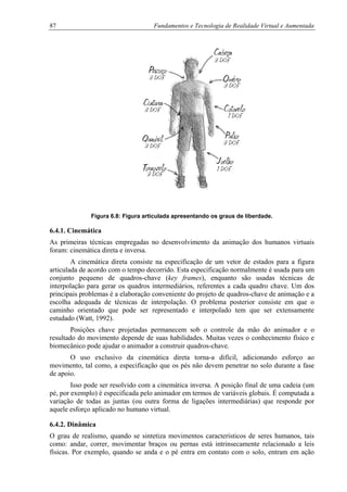 87 Fundamentos e Tecnologia de Realidade Virtual e Aumentada
Figura 6.8: Figura articulada apresentando os graus de liberdade.
6.4.1. Cinemática
As primeiras técnicas empregadas no desenvolvimento da animação dos humanos virtuais
foram: cinemática direta e inversa.
A cinemática direta consiste na especificação de um vetor de estados para a figura
articulada de acordo com o tempo decorrido. Esta especificação normalmente é usada para um
conjunto pequeno de quadros-chave (key frames), enquanto são usadas técnicas de
interpolação para gerar os quadros intermediários, referentes a cada quadro chave. Um dos
principais problemas é a elaboração conveniente do projeto de quadros-chave de animação e a
escolha adequada de técnicas de interpolação. O problema posterior consiste em que o
caminho orientado que pode ser representado e interpolado tem que ser extensamente
estudado (Watt, 1992).
Posições chave projetadas permanecem sob o controle da mão do animador e o
resultado do movimento depende de suas habilidades. Muitas vezes o conhecimento físico e
biomecânico pode ajudar o animador a construir quadros-chave.
O uso exclusivo da cinemática direta torna-a difícil, adicionando esforço ao
movimento, tal como, a especificação que os pés não devem penetrar no solo durante a fase
de apoio.
Isso pode ser resolvido com a cinemática inversa. A posição final de uma cadeia (um
pé, por exemplo) é especificada pelo animador em termos de variáveis globais. É computada a
variação de todas as juntas (ou outra forma de ligações intermediárias) que responde por
aquele esforço aplicado no humano virtual.
6.4.2. Dinâmica
O grau de realismo, quando se sintetiza movimentos característicos de seres humanos, tais
como: andar, correr, movimentar braços ou pernas está intrinsecamente relacionado a leis
físicas. Por exemplo, quando se anda e o pé entra em contato com o solo, entram em ação
 