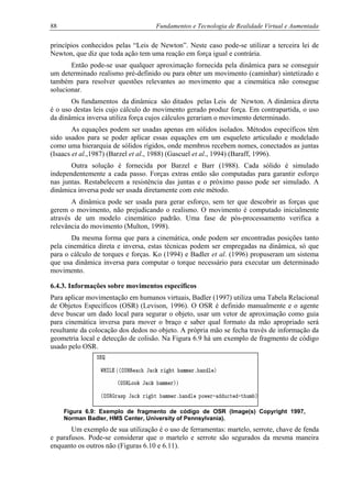 88 Fundamentos e Tecnologia de Realidade Virtual e Aumentada
princípios conhecidos pelas “Leis de Newton”. Neste caso pode-se utilizar a terceira lei de
Newton, que diz que toda ação tem uma reação em força igual e contrária.
Então pode-se usar qualquer aproximação fornecida pela dinâmica para se conseguir
um determinado realismo pré-definido ou para obter um movimento (caminhar) sintetizado e
também para resolver questões relevantes ao movimento que a cinemática não consegue
solucionar.
Os fundamentos da dinâmica são ditados pelas Leis de Newton. A dinâmica direta
é o uso destas leis cujo cálculo do movimento gerado produz força. Em contrapartida, o uso
da dinâmica inversa utiliza força cujos cálculos gerariam o movimento determinado.
As equações podem ser usadas apenas em sólidos isolados. Métodos específicos têm
sido usados para se poder aplicar essas equações em um esqueleto articulado e modelado
como uma hierarquia de sólidos rígidos, onde membros recebem nomes, conectados as juntas
(Isaacs et al.,1987) (Barzel et al., 1988) (Gascuel et al., 1994) (Baraff, 1996).
Outra solução é fornecida por Barzel e Barr (1988). Cada sólido é simulado
independentemente a cada passo. Forças extras então são computadas para garantir esforço
nas juntas. Restabelecem a resistência das juntas e o próximo passo pode ser simulado. A
dinâmica inversa pode ser usada diretamente com este método.
A dinâmica pode ser usada para gerar esforço, sem ter que descobrir as forças que
gerem o movimento, não prejudicando o realismo. O movimento é computado inicialmente
através de um modelo cinemático padrão. Uma fase de pós-processamento verifica a
relevância do movimento (Multon, 1998).
Da mesma forma que para a cinemática, onde podem ser encontradas posições tanto
pela cinemática direta e inversa, estas técnicas podem ser empregadas na dinâmica, só que
para o cálculo de torques e forças. Ko (1994) e Badler et al. (1996) propuseram um sistema
que usa dinâmica inversa para computar o torque necessário para executar um determinado
movimento.
6.4.3. Informações sobre movimentos específicos
Para aplicar movimentação em humanos virtuais, Badler (1997) utiliza uma Tabela Relacional
de Objetos Específicos (OSR) (Levison, 1996). O OSR é definido manualmente e o agente
deve buscar um dado local para segurar o objeto, usar um vetor de aproximação como guia
para cinemática inversa para mover o braço e saber qual formato da mão apropriado será
resultante da colocação dos dedos no objeto. A própria mão se fecha través de informação da
geometria local e detecção de colisão. Na Figura 6.9 há um exemplo de fragmento de código
usado pelo OSR.
Figura 6.9: Exemplo de fragmento de código de OSR (Image(s) Copyright 1997,
Norman Badler, HMS Center, University of Pennsylvania).
Um exemplo de sua utilização é o uso de ferramentas: martelo, serrote, chave de fenda
e parafusos. Pode-se considerar que o martelo e serrote são segurados da mesma maneira
enquanto os outros não (Figuras 6.10 e 6.11).
 