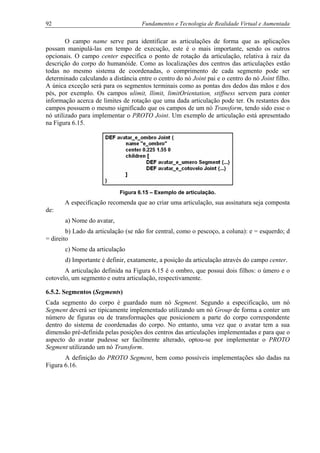 92 Fundamentos e Tecnologia de Realidade Virtual e Aumentada
O campo name serve para identificar as articulações de forma que as aplicações
possam manipulá-las em tempo de execução, este é o mais importante, sendo os outros
opcionais. O campo center especifica o ponto de rotação da articulação, relativa à raiz da
descrição do corpo do humanóide. Como as localizações dos centros das articulações estão
todas no mesmo sistema de coordenadas, o comprimento de cada segmento pode ser
determinado calculando a distância entre o centro do nó Joint pai e o centro do nó Joint filho.
A única exceção será para os segmentos terminais como as pontas dos dedos das mãos e dos
pés, por exemplo. Os campos ulimit, llimit, limitOrientation, stiffness servem para conter
informação acerca de limites de rotação que uma dada articulação pode ter. Os restantes dos
campos possuem o mesmo significado que os campos de um nó Transform, tendo sido esse o
nó utilizado para implementar o PROTO Joint. Um exemplo de articulação está apresentado
na Figura 6.15.
Figura 6.15 – Exemplo de articulação.
A especificação recomenda que ao criar uma articulação, sua assinatura seja composta
de:
a) Nome do avatar,
b) Lado da articulação (se não for central, como o pescoço, a coluna): e = esquerdo; d
= direito
c) Nome da articulação
d) Importante é definir, exatamente, a posição da articulação através do campo center.
A articulação definida na Figura 6.15 é o ombro, que possui dois filhos: o úmero e o
cotovelo, um segmento e outra articulação, respectivamente.
6.5.2. Segmentos (Segments)
Cada segmento do corpo é guardado num nó Segment. Segundo a especificação, um nó
Segment deverá ser tipicamente implementado utilizando um nó Group de forma a conter um
número de figuras ou de transformações que posicionem a parte do corpo correspondente
dentro do sistema de coordenadas do corpo. No entanto, uma vez que o avatar tem a sua
dimensão pré-definida pelas posições dos centros das articulações implementadas e para que o
aspecto do avatar pudesse ser facilmente alterado, optou-se por implementar o PROTO
Segment utilizando um nó Transform.
A definição do PROTO Segment, bem como possíveis implementações são dadas na
Figura 6.16.
 