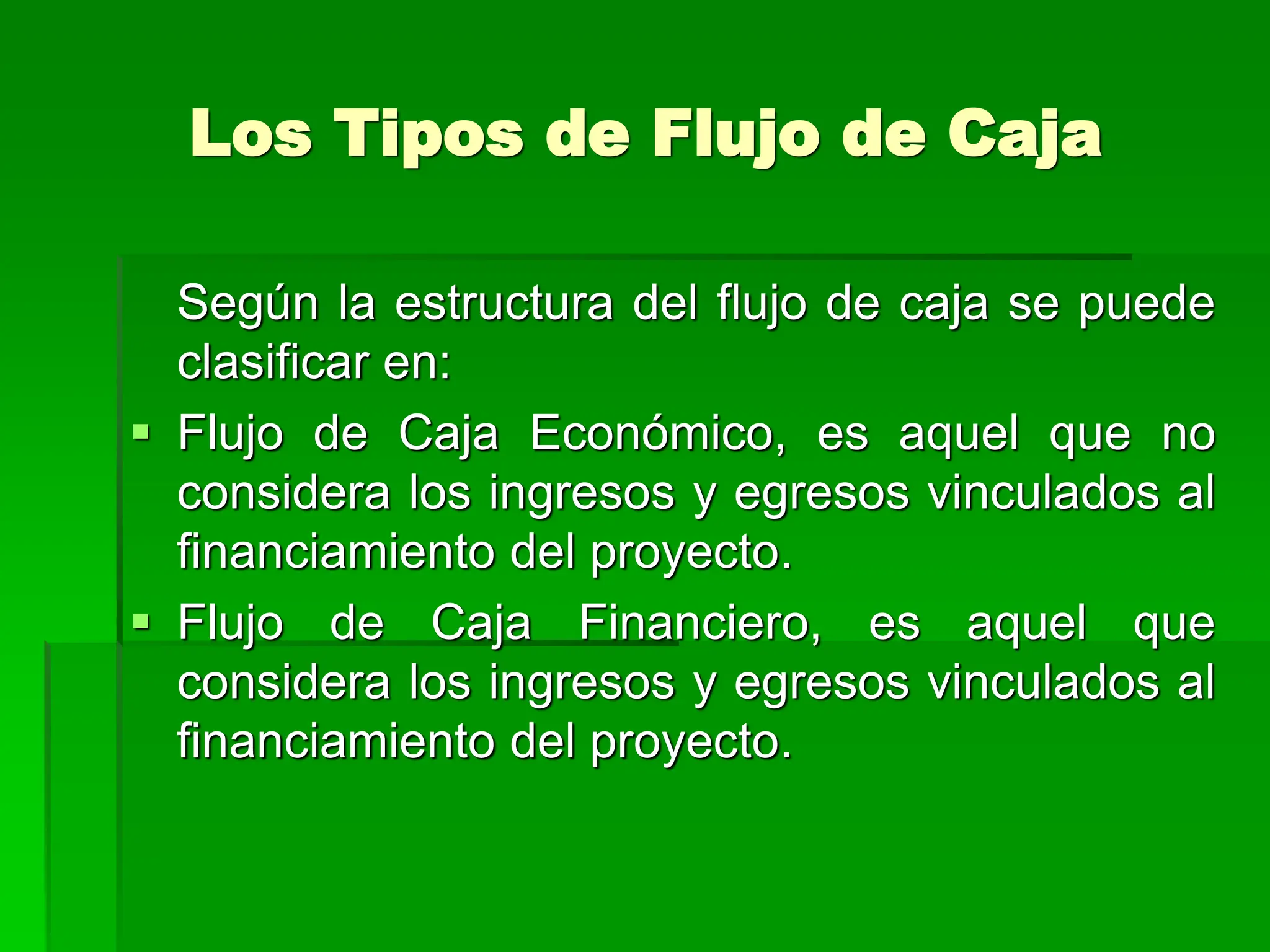Los Tipos de Flujo de Caja
Según la estructura del flujo de caja se puede
clasificar en:
 Flujo de Caja Económico, es aquel que no
considera los ingresos y egresos vinculados al
financiamiento del proyecto.
 Flujo de Caja Financiero, es aquel que
considera los ingresos y egresos vinculados al
financiamiento del proyecto.
 