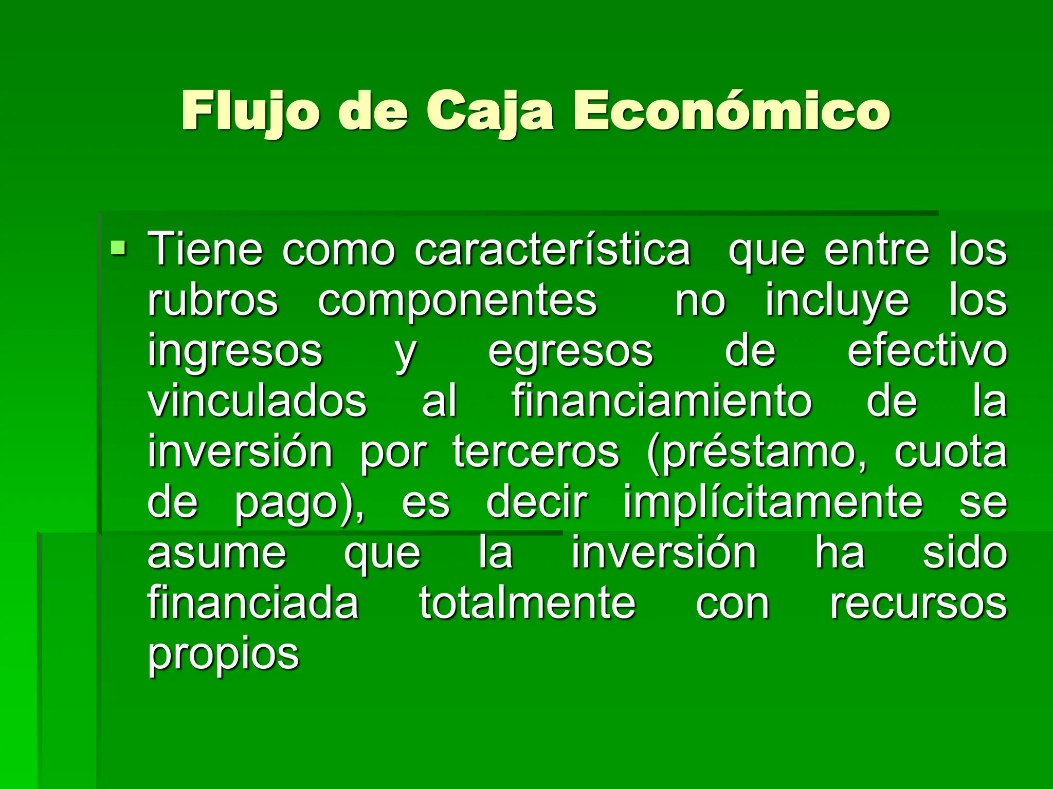 Flujo de Caja Económico
 Tiene como característica que entre los
rubros componentes no incluye los
ingresos y egresos de efectivo
vinculados al financiamiento de la
inversión por terceros (préstamo, cuota
de pago), es decir implícitamente se
asume que la inversión ha sido
financiada totalmente con recursos
propios
 