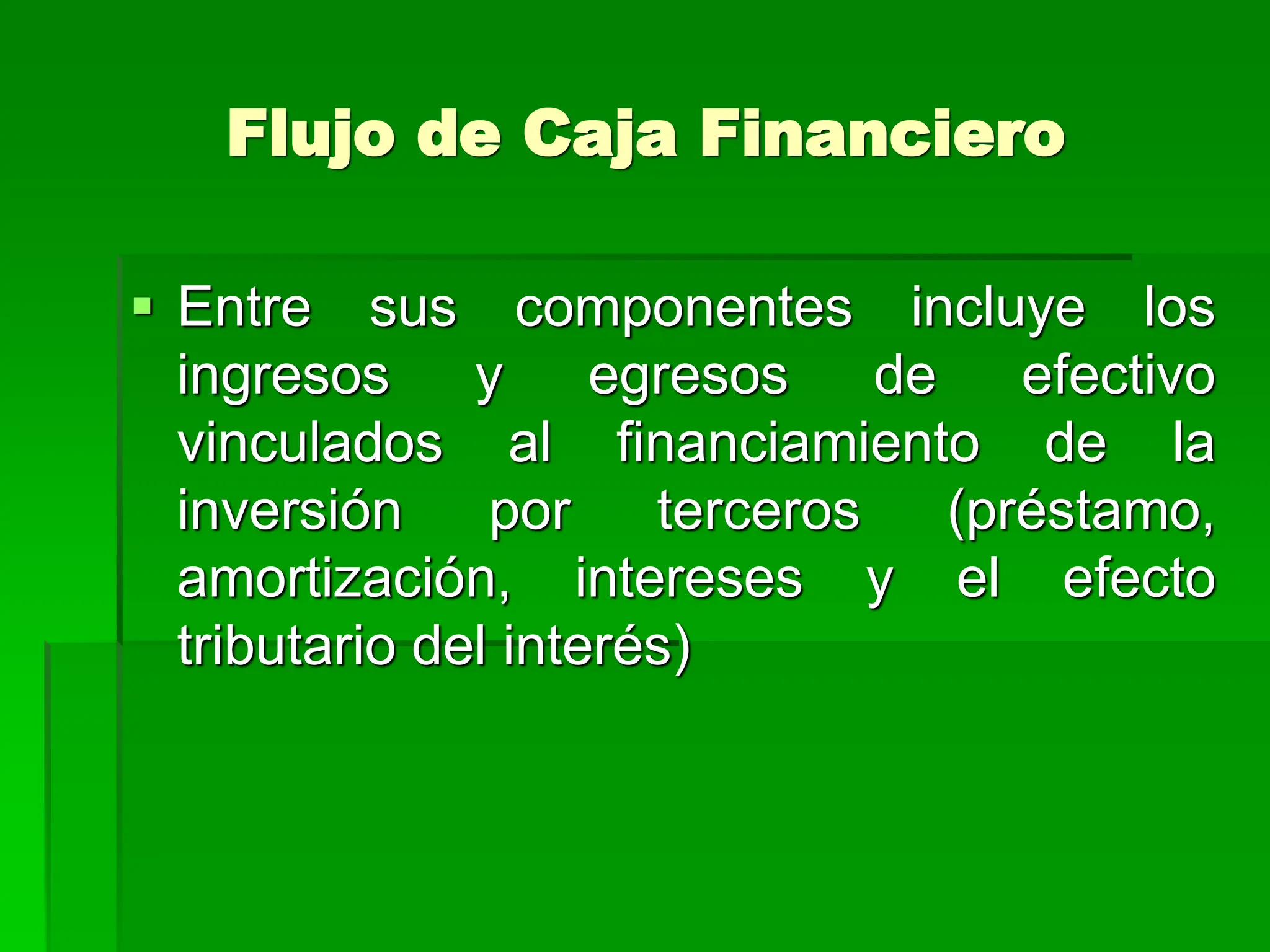 Flujo de Caja Financiero
 Entre sus componentes incluye los
ingresos y egresos de efectivo
vinculados al financiamiento de la
inversión por terceros (préstamo,
amortización, intereses y el efecto
tributario del interés)
 