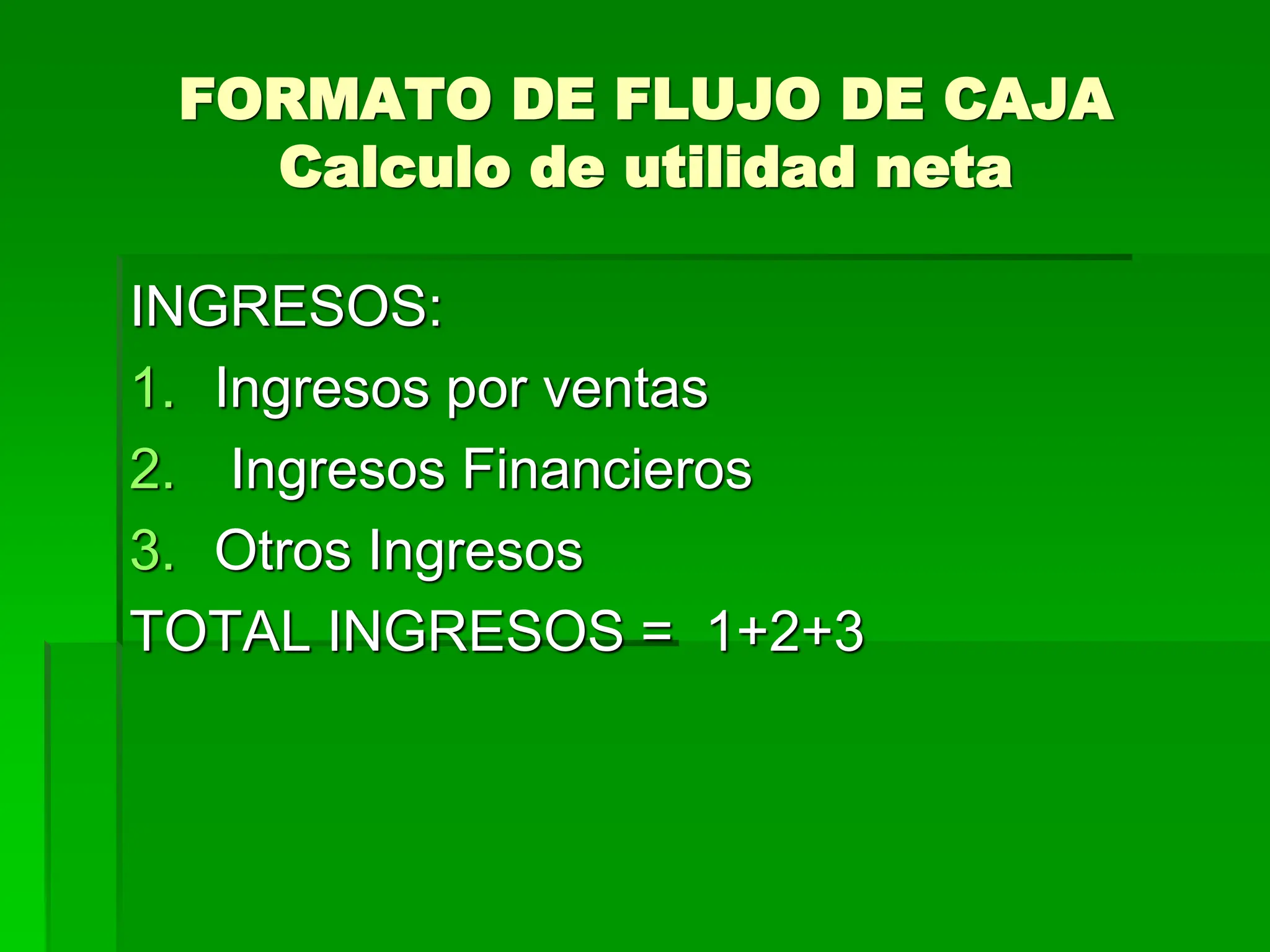 FORMATO DE FLUJO DE CAJA
Calculo de utilidad neta
INGRESOS:
1. Ingresos por ventas
2. Ingresos Financieros
3. Otros Ingresos
TOTAL INGRESOS = 1+2+3
 