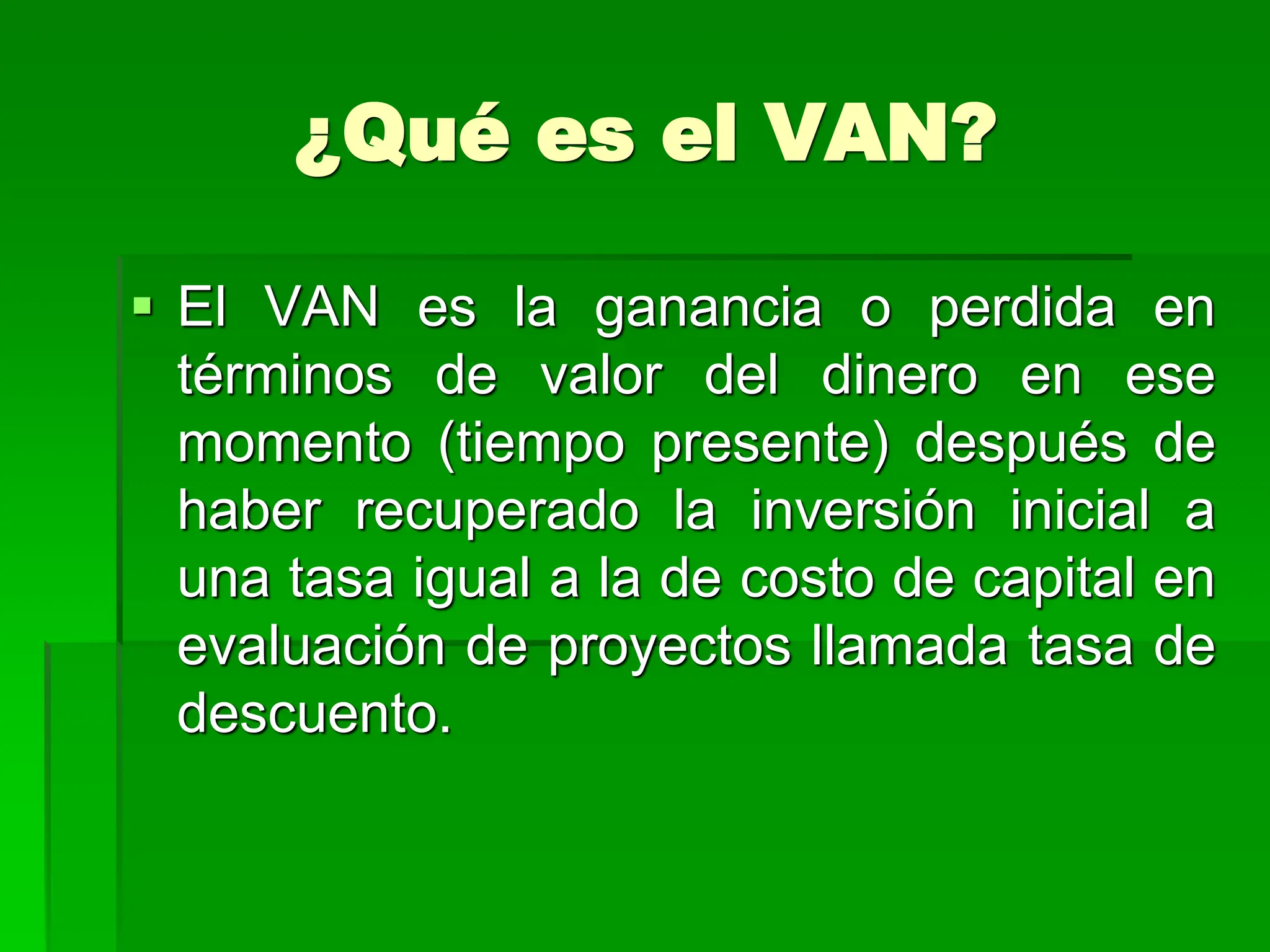 ¿Qué es el VAN?
 El VAN es la ganancia o perdida en
términos de valor del dinero en ese
momento (tiempo presente) después de
haber recuperado la inversión inicial a
una tasa igual a la de costo de capital en
evaluación de proyectos llamada tasa de
descuento.
 