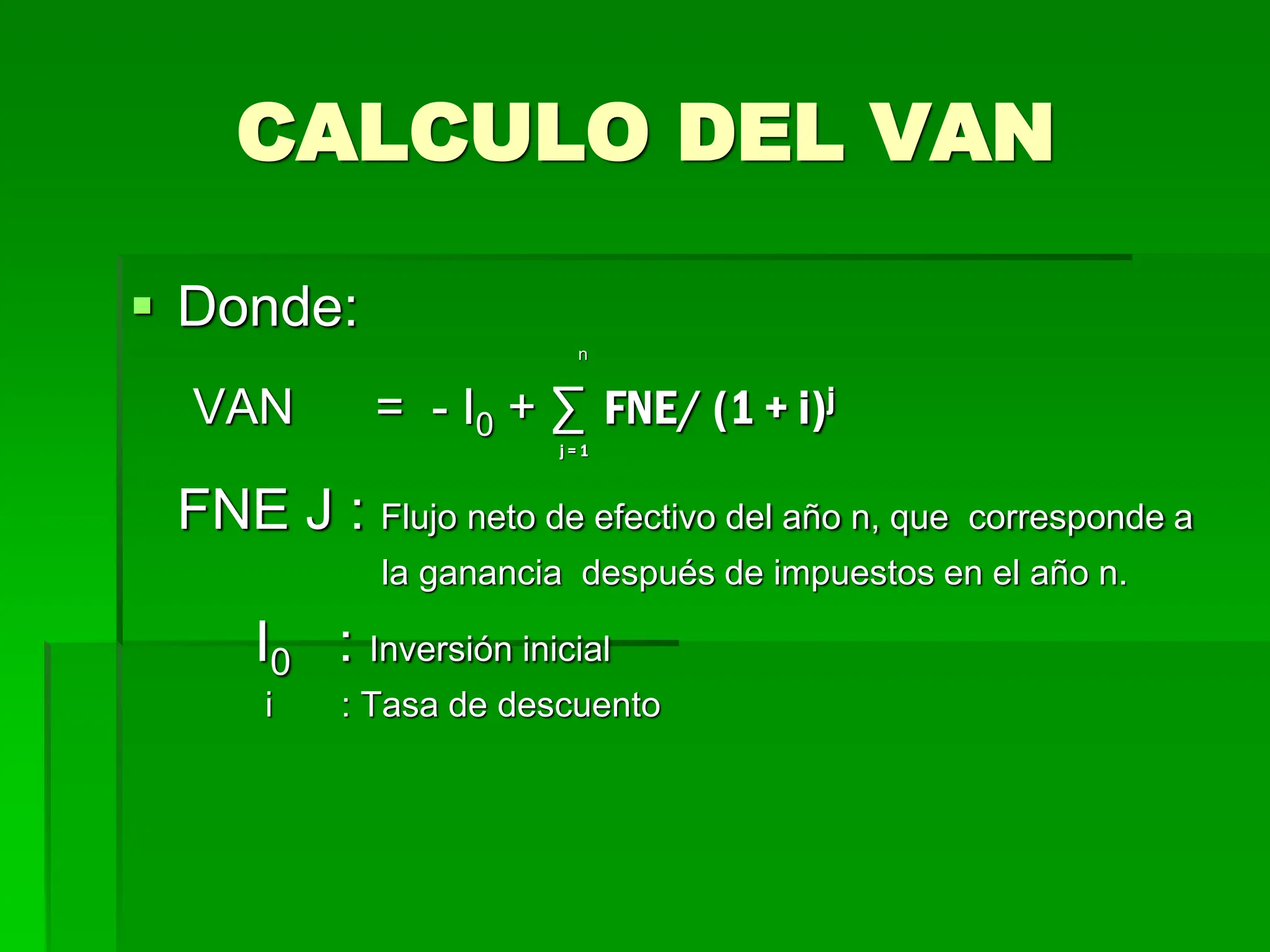 CALCULO DEL VAN
 Donde:
n
VAN = - I0 + ∑ FNE/ (1 + i)j
j = 1
FNE J : Flujo neto de efectivo del año n, que corresponde a
la ganancia después de impuestos en el año n.
I0 : Inversión inicial
i : Tasa de descuento
 