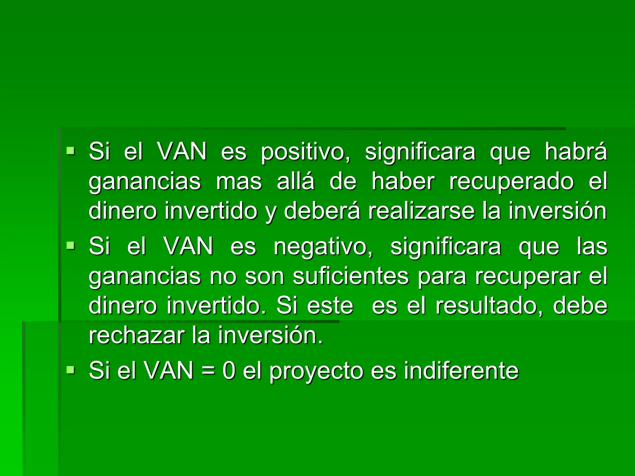  Si el VAN es positivo, significara que habrá
ganancias mas allá de haber recuperado el
dinero invertido y deberá realizarse la inversión
 Si el VAN es negativo, significara que las
ganancias no son suficientes para recuperar el
dinero invertido. Si este es el resultado, debe
rechazar la inversión.
 Si el VAN = 0 el proyecto es indiferente
 